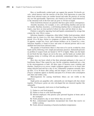 272   ■   Chapter 9 Food Production and Sanitation


                                Raw or insufﬁciently cooked pork can support the parasite Trichinella spi-
                           ralis, which burrows into the muscles of the host. Fish tapeworms in some ﬁsh
                           taken from infected waters are another hazard and make the practice of serving
                           any raw ﬁsh questionable. Tapeworms, also found in raw beef, attach themselves
                           to the intestinal wall of the host and can grow to 30 feet in length.
                                Some food-borne diseases are parasites that have quite serious consequences.
                                Amoebic dysentery, for example, is not a self-limiting diarrhea and can last
                           for months. Bacillary dysentery, a self-limiting diarrhea that is widespread in the
                           tropics, may have an onset period of about two days and last about six days.
                                Cholera is spread by ingesting food and liquids contaminated by sewage that
                           contain the virus Vibrio comma.
                                Infectious hepatitis is dangerous, often lethal. Unlike food poisoning, which
                           usually runs its course in a few days, infectious hepatitis has a long incubation
                           period, 10 to 50 days, before its symptoms of yellow discoloration, severe loss
                           of appetite, weight loss, fever, and extreme tiredness set in. Caused by a virus,
                           infectious hepatitis is found in feces and urine of infected persons and in raw
                           shellﬁsh harvested from infected waters.
                                The paradox of food-borne illness is that most of it can be avoided by clean
                           hands and by following a few simple precautionary practices. Salmonella presents
                           no problem if suspect foods are heated to 165◦ F or higher. Make sure the hands
                           do not brush the hair, ﬁngers are not in the nose, and the hands are washed after
                           changing money or working with any potentially contaminated object, such as
                           garbage.
                                How does one know which of the three principal pathogens is the cause of
                           food-borne illness? One cannot be sure, but the symptoms manifested are a clue
                           to the microorganisms at fault. All three types of bacteria cause vomiting and
                           diarrhea. Staphylococcus aureus (staph) symptoms appear two to six hours after
                           eating infected food and last a day or two. Salmonella symptoms normally show
                           up later, 12 to 36 hours after eating, and last longer—two to seven days. Per-
                           fringens symptoms appear as diarrhea and pains 8 to 24 hours after consumption
                           and often end within a day.
                                Microorganisms for causing food-borne illness are not visible to the
                           naked eye.
                                Staph germs are grapelike cells; salmonella are rod-shaped cells that cluster
                           together. Perfringens germs are also rod-shaped but not clustered together like
                           salmonella.
                                The most frequently cited errors in food handling are:
                                1. Failure to cool food properly
                                2. Failure to heat or cook food thoroughly
                                3. Infected employees who practice poor personal hygiene at home and at
                                   the workplace
                                4. Foods prepared a day or more before they are served
                                5. Raw, contaminated ingredients incorporated into foods that receive no
                                   further cooking
                                6. Foods allowed remaining at bacteria-incubation temperatures
 
