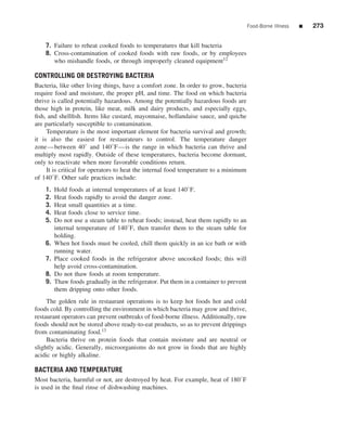Food-Borne Illness   ■   273


    7. Failure to reheat cooked foods to temperatures that kill bacteria
    8. Cross-contamination of cooked foods with raw foods, or by employees
       who mishandle foods, or through improperly cleaned equipment12

CONTROLLING OR DESTROYING BACTERIA
Bacteria, like other living things, have a comfort zone. In order to grow, bacteria
require food and moisture, the proper pH, and time. The food on which bacteria
thrive is called potentially hazardous. Among the potentially hazardous foods are
those high in protein, like meat, milk and dairy products, and especially eggs,
ﬁsh, and shellﬁsh. Items like custard, mayonnaise, hollandaise sauce, and quiche
are particularly susceptible to contamination.
     Temperature is the most important element for bacteria survival and growth;
it is also the easiest for restaurateurs to control. The temperature danger
zone—between 40◦ and 140◦ F—is the range in which bacteria can thrive and
multiply most rapidly. Outside of these temperatures, bacteria become dormant,
only to reactivate when more favorable conditions return.
     It is critical for operators to heat the internal food temperature to a minimum
of 140◦ F. Other safe practices include:
    1.   Hold foods at internal temperatures of at least 140◦ F.
    2.   Heat foods rapidly to avoid the danger zone.
    3.   Heat small quantities at a time.
    4.   Heat foods close to service time.
    5.   Do not use a steam table to reheat foods; instead, heat them rapidly to an
         internal temperature of 140◦ F, then transfer them to the steam table for
         holding.
    6.   When hot foods must be cooled, chill them quickly in an ice bath or with
         running water.
    7.   Place cooked foods in the refrigerator above uncooked foods; this will
         help avoid cross-contamination.
    8.   Do not thaw foods at room temperature.
    9.   Thaw foods gradually in the refrigerator. Put them in a container to prevent
         them dripping onto other foods.
     The golden rule in restaurant operations is to keep hot foods hot and cold
foods cold. By controlling the environment in which bacteria may grow and thrive,
restaurant operators can prevent outbreaks of food-borne illness. Additionally, raw
foods should not be stored above ready-to-eat products, so as to prevent drippings
from contaminating food.13
     Bacteria thrive on protein foods that contain moisture and are neutral or
slightly acidic. Generally, microorganisms do not grow in foods that are highly
acidic or highly alkaline.

BACTERIA AND TEMPERATURE
Most bacteria, harmful or not, are destroyed by heat. For example, heat of 180◦ F
is used in the ﬁnal rinse of dishwashing machines.
 