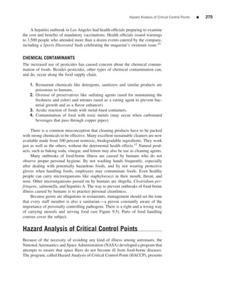 Hazard Analysis of Critical Control Points   ■   275


     A hepatitis outbreak in Los Angeles had health ofﬁcials preparing to examine
the cost and beneﬁts of mandatory vaccinations. Health ofﬁcials issued warnings
to 3,500 people who attended more than a dozen events catered by the company,
including a Sports Illustrated bash celebrating the magazine’s swimsuit issue.14


CHEMICAL CONTAMINANTS
The increased use of pesticides has caused concern about the chemical contam-
ination of foods. Besides pesticides, other types of chemical contamination can,
and do, occur along the food supply chain.

    1. Restaurant chemicals like detergents, sanitizers and similar products are
       poisonous to humans.
    2. Overuse of preservatives like sulfating agents (used for maintaining the
       freshness and color) and nitrates (used as a curing agent to prevent bac-
       terial growth and as a ﬂavor enhancer).
    3. Acidic reaction of foods with metal-lined containers.
    4. Contamination of food with toxic metals (may occur when carbonated
       beverages that pass through copper pipes).

     There is a common misconception that cleaning products have to be packed
with strong chemicals to be effective. Many excellent sustainable cleaners are now
available made from 100 percent nontoxic, biodegradable ingredients. They work
just as well as the others, without the detrimental health effects.15 Natural prod-
ucts, such as baking soda, vinegar, and lemon may also be use as cleaning agents.
     Many outbreaks of food-borne illness are caused by humans who do not
observe proper personal hygiene. By not washing hands frequently, especially
after dealing with potentially hazardous foods, and by not wearing protective
gloves when handling foods, employees may contaminate foods. Even healthy
people can carry microorganisms like staphylococci in their mouth, throat, and
nose. Other microorganisms passed on by humans are shigella, Clostridium per-
fringens, salmonella, and hepatitis A. The way to prevent outbreaks of food-borne
illness caused by humans is to practice personal cleanliness.
     Because germs are ubiquitous in restaurants, management should set the tone
that every staff member is also a sanitarian—a person constantly aware of the
importance of personally controlling pathogens. There is a right and a wrong way
of carrying utensils and serving food (see Figure 9.5). Parts of food handling
courses cover the subject.


Hazard Analysis of Critical Control Points
Because of the necessity of avoiding any kind of illness among astronauts, the
National Aeronautics and Space Administration (NASA) developed a program that
attempts to ensure that space ﬂiers do not become ill from food-borne diseases.
The program, called Hazard Analysis of Critical Control Point (HACCP), presents
 