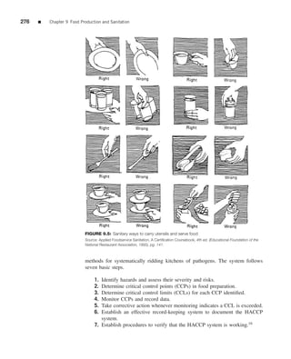 276   ■   Chapter 9 Food Production and Sanitation




                           FIGURE 9.5: Sanitary ways to carry utensils and serve food
                           Source: Applied Foodservice Sanitation, A Certiﬁcation Coursebook, 4th ed. (Educational Foundation of the
                           National Restaurant Association, 1995), pg. 141.



                           methods for systematically ridding kitchens of pathogens. The system follows
                           seven basic steps.

                                1. Identify hazards and assess their severity and risks.
                                2. Determine critical control points (CCPs) in food preparation.
                                3. Determine critical control limits (CCLs) for each CCP identiﬁed.
                                4. Monitor CCPs and record data.
                                5. Take corrective action whenever monitoring indicates a CCL is exceeded.
                                6. Establish an effective record-keeping system to document the HACCP
                                   system.
                                7. Establish procedures to verify that the HACCP system is working.16
 