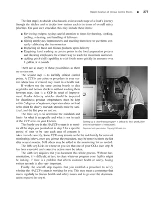 Hazard Analysis of Critical Control Points   ■    277


     The ﬁrst step is to decide what hazards exist at each stage of a food’s journey
through the kitchen and to decide how serious each is in terms of overall safety
priorities. On your own checklist, this may include these items:
    ■   Reviewing recipes; paying careful attention to times for thawing, cooking,
        cooling, reheating, and handling of leftovers
    ■   Giving employees thermometers and teaching them how to use them; cor-
        rectly calibrating the thermometers
    ■   Inspecting all fresh and frozen products upon delivery
    ■   Requiring hand washing at certain points in the food preparation process
        and showing employees the correct way to wash for maximum sanitation
    ■   Adding quick-chill capability to cool foods more quickly in amounts over
        1 gallon or 4 pounds
     There are as many of these possibilities as there
are restaurants.
     The second step is to identify critical control
points. A CCP is any point or procedure in your sys-
tem where loss of control may result in a health risk.
     If workers use the same cutting boards to dice
vegetables and debone chickens without washing them
between uses, that is a CCP in need of improve-
ment. Vendor delivery vehicles should be inspected
for cleanliness; product temperatures must be kept
within 5 degrees of optimum; expiration dates on food
items must be clearly marked; utensils must be sani-
tized; and the list goes on and on.
     The third step is to determine the standards and
limits for what is acceptable and what is not in each
of the CCP areas in your kitchen.                         Setting up a cleanliness program is critical to food production
     The fourth step in the HACCP system is to moni- and the sanitation of restaurants
tor all the steps you pointed out in step 2 for a speciﬁc Reprinted with permission. Copyright Ecolab, Inc.
period of time to be sure each area of concern is
taken care of correctly. Some CCPs may remain on the list indeﬁnitely for constant
monitoring; others, once you correct the procedure, may be removed from the list
after several months. Still others may be added to the monitoring list as needed.
     The ﬁfth step kicks in whenever you see that one of your CCLs (see step 3)
has been exceeded and corrective action must be taken.
     The sixth step requires that you document this whole process. Without doc-
umentation, it is difﬁcult, at best, to chart whatever progress your facility might
be making. If there is a problem that affects customer health or safety, having
written records is also very important.
     Finally, the seventh step requires that you establish a procedure to verify
whether the HACCP system is working for you. This may mean a committee that
meets regularly to discuss health and safety issues and to go over the documen-
tation required in step 6.
 