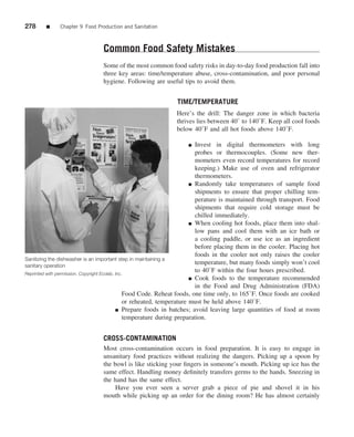 278     ■     Chapter 9 Food Production and Sanitation



                                Common Food Safety Mistakes
                                Some of the most common food safety risks in day-to-day food production fall into
                                three key areas: time/temperature abuse, cross-contamination, and poor personal
                                hygiene. Following are useful tips to avoid them.


                                                               TIME/TEMPERATURE
                                                              Here’s the drill: The danger zone in which bacteria
                                                              thrives lies between 40◦ to 140◦ F. Keep all cool foods
                                                              below 40◦ F and all hot foods above 140◦ F.

                                                                   ■        Invest in digital thermometers with long
                                                                            probes or thermocouples. (Some new ther-
                                                                            mometers even record temperatures for record
                                                                            keeping.) Make use of oven and refrigerator
                                                                            thermometers.
                                                                          ■ Randomly take temperatures of sample food

                                                                            shipments to ensure that proper chilling tem-
                                                                            perature is maintained through transport. Food
                                                                            shipments that require cold storage must be
                                                                            chilled immediately.
                                                                          ■ When cooling hot foods, place them into shal-
                                                                            low pans and cool them with an ice bath or
                                                                            a cooling paddle, or use ice as an ingredient
                                                                            before placing them in the cooler. Placing hot
                                                                            foods in the cooler not only raises the cooler
Sanitizing the dishwasher is an important step in maintaining a
sanitary operation
                                                                            temperature, but many foods simply won’t cool
Reprinted with permission. Copyright Ecolab, Inc.
                                                                            to 40◦ F within the four hours prescribed.
                                                                          ■ Cook foods to the temperature recommended
                                                                            in the Food and Drug Administration (FDA)
                                                 Food Code. Reheat foods, one time only, to 165◦ F. Once foods are cooked
                                                 or reheated, temperature must be held above 140◦ F.
                                             ■ Prepare foods in batches; avoid leaving large quantities of food at room

                                                 temperature during preparation.


                                CROSS-CONTAMINATION
                                Most cross-contamination occurs in food preparation. It is easy to engage in
                                unsanitary food practices without realizing the dangers. Picking up a spoon by
                                the bowl is like sticking your ﬁngers in someone’s mouth. Picking up ice has the
                                same effect. Handling money deﬁnitely transfers germs to the hands. Sneezing in
                                the hand has the same effect.
                                     Have you ever seen a server grab a piece of pie and shovel it in his
                                mouth while picking up an order for the dining room? He has almost certainly
 