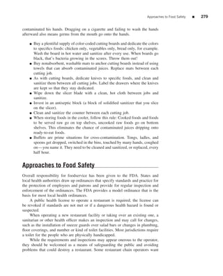 Approaches to Food Safety   ■   279


contaminated his hands. Dragging on a cigarette and failing to wash the hands
afterward also means germs from the mouth go onto the hands.

    ■   Buy a plentiful supply of color-coded cutting boards and dedicate the colors
        to speciﬁcs foods: chicken only, vegetables only, bread only, for example.
        Wash the board in hot water and sanitize after every use. When boards go
        black, that’s bacteria growing in the scores. Throw them out!
    ■   Buy nonabsorbent, washable mats to anchor cutting boards instead of using
        towels that can absorb contaminated juices. Replace mats between each
        cutting job.
    ■   As with cutting boards, dedicate knives to speciﬁc foods, and clean and
        sanitize them between all cutting jobs. Label the drawers where the knives
        are kept so that they stay dedicated.
    ■   Wipe down the slicer blade with a clean, hot cloth between jobs and
        sanitize.
    ■   Invest in an antiseptic block (a block of solidiﬁed sanitizer that you slice
        on the slicer).
    ■   Clean and sanitize the counter between each cutting job.
    ■   When storing foods in the cooler, follow this rule: Cooked foods and foods
        to be served raw go on top shelves, uncooked raw foods go on bottom
        shelves. This eliminates the chance of contaminated juices dripping onto
        ready-to-eat foods.
    ■   Buffets are prime situations for cross-contamination. Tongs, ladles, and
        spoons get dropped, switched in the bins, touched by many hands, coughed
        on—you name it. They need to be cleaned and sanitized, or replaced, every
        half hour.


Approaches to Food Safety
Overall responsibility for foodservice has been given to the FDA. States and
local health authorities draw up ordinances that specify standards and practice for
the protection of employees and patrons and provide for regular inspection and
enforcement of the ordinances. The FDA provides a model ordinance that is the
basis for most local health ordinances.
     A public health license to operate a restaurant is required; the license can
be revoked if standards are not met or if a dangerous health hazard is found or
suspected.
     When operating a new restaurant facility or taking over an existing one, a
sanitarian or other health ofﬁcer makes an inspection and may call for changes,
such as the installation of sneeze guards over salad bars or changes in plumbing,
ﬂoor coverings, and number or kind of toilet facilities. Most jurisdictions require
a toilet for the people who are physically handicapped.
     While the requirements and inspections may appear onerous to the operator,
they should be welcomed as a means of safeguarding the public and avoiding
problems that could destroy a restaurant. Some restaurant chain operators want
 