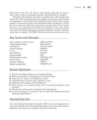 Summary   ■   283


Each station on the line will make its mise-en-place, then prep and cook as
orders come in. Plates are prepared, garnished, and checked by the expediter.
     Restaurants, like hospitals and schools, are public places where people from
many walks of life and backgrounds come together. Every person carries harmful
microorganisms or viruses that can be transmitted by food or drink. The restaurant
operator is necessarily engaged in preventing that transfer of pathogens, a relent-
less war in which hot water, heat, refrigeration, and chemicals are used. Vermin
and insects are excluded from the kitchen and cleanliness is part of the restau-
rant’s credo. The National Restaurant Association publishes a number of booklets
on the topic of sanitation. The NRAEF Web site can be viewed at www.nraef.org.


Key Terms and Concepts
Basic, leading, or mother sauces           LIFO and FIFO
Clostridium perfringens                    Mise-en-place
Cooking line                               Nouvelle cuisine
Culinary heritage                          Outbreak
E. coli                                    Par levels
Food infection                             Pathogen
Food poisoning                             Prep
Food protection system                     Production sheet
Fusion cuisine                             Salmonella
Infectious hepatitis                       Shigella
Kitchen manager/chef                       Staphylococcus


Review Questions
1. Describe the French inﬂuence on our culinary heritage.
2. What were Escofﬁer’s contributions to the culinary world?
3. Name the ﬁve “mother,” or leading/basic, sauces.
4. Explain the terms nouvelle cuisine and fusion cuisine.
5. Outline the main elements of food production.
6. What can you, as a restaurant owner, do to avoid food poisoning in your
   operation?
7. Describe the common germs associated with food poisoning.
8. If you are manager of a restaurant, what are your daily food protection and
   sanitation responsibilities?


Internet Exercise
Go to the National Restaurant Association’s Web site (www.restaurant.org or
www.nraef.org) and click on Educational Foundation courses. See what sanitation
publications and courses are available in the area of food safety.
 