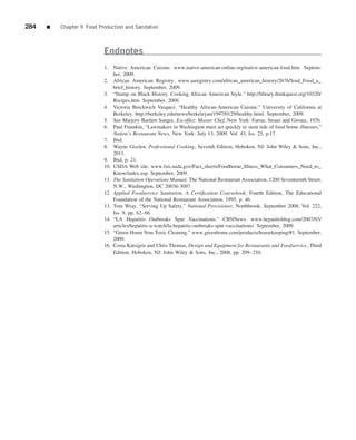 284   ■   Chapter 9 Food Production and Sanitation



                           Endnotes
                           1. Native American Cuisine. www.native-american-online.org/native-american-food.htm. Septem-
                               ber, 2009.
                           2. African American Registry. www.aaregistry.com/african_american_history/2676/Soul_Food_a_
                               brief_history. September, 2009.
                           3. “Stamp on Black History. Cooking African American Style.” http://library.thinkquest.org/10320/
                               Recipes.htm. September, 2009.
                           4. Victoria Breckwich Vasquez. “Healthy African-American Cuisine.” University of California at
                               Berkeley. http://berkeley.edu/news/berkeleyan/1997/0129/healthy.html. September, 2009.
                           5. See Marjory Bartlett Sanger, Escofﬁer, Master Chef, New York: Farrar, Straus and Giroux, 1976.
                           6. Paul Frumkin, “Lawmakers in Washington must act quickly to stem tide of food borne illnesses,”
                               Nation’s Restaurant News, New York: July 13, 2009, Vol. 43, Iss. 25, p.17.
                           7. Ibid.
                           8. Wayne Gisslen, Professional Cooking, Seventh Edition, Hoboken, NJ: John Wiley & Sons, Inc.,
                               2011.
                           9. Ibid, p. 21.
                           10. USDA Web site. www.fsis.usda.gov/Fact_sheets/Foodborne_Illness_What_Consumers_Need_to_
                               Know/index.asp. September, 2009.
                           11. The Sanitation Operations Manual, The National Restaurant Association, 1200 Seventeenth Street,
                               N.W., Washington, DC 20036-3097.
                           12. Applied Foodservice Sanitation, A Certiﬁcation Coursebook, Fourth Edition, The Educational
                               Foundation of the National Restaurant Association, 1995, p. 46.
                           13. Tom Wray, “Serving Up Safety,” National Provisioner, Northbrook: September 2008, Vol. 222,
                               Iss. 9, pp. 62–66.
                           14. “LA Hepatitis Outbreaks Spur Vaccinations.” CBNNews. www.hepatitisblog.com/2007/03/
                               articles/hepatitis-a-watch/la-hepatitis-outbreaks-spur-vaccinations/. September, 2009.
                           15. “Green Home Non-Toxic Cleaning.” www.greenhome.com/products/housekeeping/#1. September,
                               2009.
                           16. Costa Katsigris and Chris Thomas, Design and Equipment for Restaurants and Foodservice, Third
                               Edition, Hoboken, NJ: John Wiley & Sons, Inc., 2008, pp. 209–210.
 