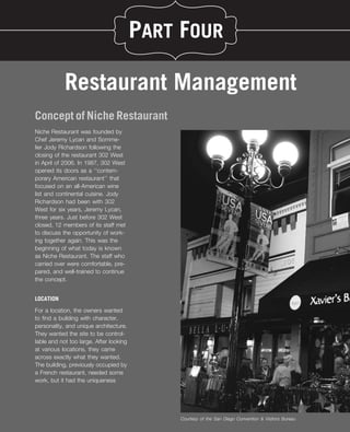 PART FOUR

            Restaurant Management
Concept of Niche Restaurant
Niche Restaurant was founded by
Chef Jeremy Lycan and Somme-
lier Jody Richardson following the
closing of the restaurant 302 West
in April of 2006. In 1987, 302 West
opened its doors as a ‘‘contem-
porary American restaurant’’ that
focused on an all-American wine
list and continental cuisine. Jody
Richardson had been with 302
West for six years, Jeremy Lycan,
three years. Just before 302 West
closed, 12 members of its staff met
to discuss the opportunity of work-
ing together again. This was the
beginning of what today is known
as Niche Restaurant. The staff who
carried over were comfortable, pre-
pared, and well-trained to continue
the concept.


LOCATION

For a location, the owners wanted
to ﬁnd a building with character,
personality, and unique architecture.
They wanted the site to be control-
lable and not too large. After looking
at various locations, they came
across exactly what they wanted.
The building, previously occupied by
a French restaurant, needed some
work, but it had the uniqueness




                                             Courtesy of the San Diego Convention & Visitors Bureau
 
