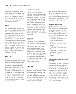 286      ■     Part Four Restaurant Management


the owners wanted for Niche. In            PERMITS AND LICENSES                      contemporary American design.
addition, it had great foot trafﬁc,                                                  They wanted to keep Niche clas-
                                           The building Niche was to be
being located directly on the main                                                   sic yet contemporary. The small
                                           located in was previously a restau-
strip on Third Street in Geneva, Illi-                                               details of setting the restaurant up
                                           rant. This made the obtaining of
nois. ‘‘The dining room at Niche                                                     were another challenge, from ﬁnding
                                           permits and licenses a bit easier
is the canvas, the background to                                                     creamers that matched their china
                                           than it would have been had the
an excellent dining experience, not                                                  to picking the right carpeting.
                                           building not been a previous restau-
intrusive but soothing.’’
                                           rant. Some of the licenses, such
                                           as the liquor license, were trans-        FINANCIAL INFORMATION
MENU                                       ferred over. The owners completed
                                                                                     Niche Restaurant’s annual sales
                                           applications for other permits and
The owners wanted to carry over                                                      were expected to reach $1.3 mil-
                                           licensees, which were then sent
the menu concepts from 302 West.                                                     lion in their ﬁrst year. They have
                                           to the mayor for approval. Niche
The creativity of the entire kitchen                                                 about 320 to 350 guest covers a
                                           Restaurant is an LLC (limited liability
staff contributes to the menu at                                                     week. Checks average $65 to $70
                                           corporation).
Niche. This results in great atten-                                                  per person. A breakdown of sales
tion to details of ﬂavor, texture, and                                               percentages follows.
presentation. Menu items change            MARKETING                                 ■ Percentage of sales that goes
on a daily basis and are developed                                                      to rent: approximately 6
according to seasonal availability. ‘‘It   The owners and staff were the                percent
encompasses the best the season            main facilitators of the restaurant’s     ■ Percentage of food sales: 58
has to offer and a constantly evolv-       marketing. Marketing techniques              percent
ing menu allows for creativity and         included the creation of a Web            ■ Percentage of beverage sales:

ﬂexibility.’’ Niche obtains its food-      site, press releases, and a quar-            37 percent
stuffs through local growers and           terly newsletter. Niche restaurant        ■ Percentage of other (i.e., gift
mushroom hunters.                          was fortunate to have the mailing            certiﬁcates): 5 percent
                                           list of 302 West carry over to them.      ■ Percentage of proﬁt: 7.2
                                           They sent postcards and the quar-            percent
WINE LIST                                  terly newsletter to the people on
Niche Restaurant also features an          the mailing list before opening. The
                                                                                     WHAT TURNED OUT DIFFERENT FROM
all-American wine list. They buy their     restaurant’s central location also
                                                                                     EXPECTED?
wine only from boutique wineries           helped with marketing.
that do not sell wine by the pal-                                                    While most of the staff at Niche was
let. On the guest-friendly menu,                                                     brought over from 302 West, two
                                           CHALLENGES                                positions had to be ﬁlled. The own-
each varietal is described by ori-
gin and ﬂavor proﬁle. Niche offers         The main challenge of opening a           ers thought that since the staff had
over 140 wines by the bottle and           restaurant for the owners of Niche        worked together so closely for so
12 wines by the glass; each wine           was ﬁnding capital investors. Then        long, it would be hard to bring in
is American and produced in small          the search began for the right loca-      new people who could adapt to the
quantities. Jody Richardson devel-         tion. They also had to make the           tight-knit group and ﬁt in well. To
oped the wine list for 302 West,           decision to keep the concept of 302       their surprise, it was not as hard as
where it won the Wine Enthusiast           West and make every facet of the          they thought. The two new hires ﬁt
Award of Distinction.                      location congruent with the               right in with the family.
 