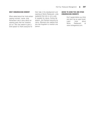 Part Four Restaurant Management   ■    287


MOST EMBARRASSING MOMENT             their help in the development and    ADVICE TO AVOID THIS AND OTHER
                                     opening of Niche Restaurant. Jody    EMBARRASSING MOMENTS
When asked about her most embar-     explained that she is not a pub-
                                                                                  Don’t speak before you think
rassing moment, owner Jody           lic speaker by nature. During her
                                                                                  and don’t be an open book!
Richardson told a story about an     speech, she thanked everyone by
                                                                                  Learn      more       about
opening party that her investors     name. Afterward she realized that
                                                                                  Niche     Restaurant      at
put on. She was asked to give a      she had forgotten to mention one
                                                                                  www.nichegeneva.com.
brief speech to thank everyone for   person.
 