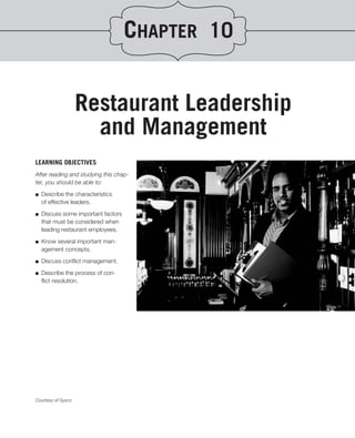 CHAPTER 10


                    Restaurant Leadership
                      and Management
LEARNING OBJECTIVES
After reading and studying this chap-
ter, you should be able to:
.
■ Describe the characteristics
   of effective leaders.

■   Discuss some important factors
    that must be considered when
    leading restaurant employees.

■   Know several important man-
    agement concepts.
■   Discuss conﬂict management.

■   Describe the process of con-
    ﬂict resolution.




Courtesy of Sysco
 