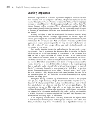 290   ■   Chapter 10 Restaurant Leadership and Management



                          Leading Employees
                          Restaurant corporations of excellence regard their employee resources as their
                          most valuable asset and competitive advantage. Progressive employers seek to
                          become the employer of choice. We need to realize that the leadership of employee
                          resources is critical because we don’t manage our employees, we lead them. We
                          manage ﬁnances, we lead employees. This is a fundamental paradigm shift. The
                          restaurant experience is intangible, meaning that one restaurant is much the same
                          as the other. What makes the difference is the human element of service, service,
                          and service!1
                               You may already be, or soon may be a leader in the restaurant industry. Being
                          a leader is exciting; there are challenges, opportunities, and rewards. If you are
                          a leader, your company has invested its trust in you and has expectations of your
                          performance. But how do you feel? Well, you wouldn’t be alone if you felt some
                          apprehension because you are responsible not only for your work, but also for
                          the work of others. We hope you get off to a great start with this book and wish
                          you success in your career.
                               Ever wonder about the impact that leaders have on the success of a restau-
                          rant company? Here is an example: On Restaurant Row in one city, one family
                          restaurant has had 12 different busboys in two months. In the restaurant next
                          door, the food is superb one week and terrible the next. The bar on the corner
                          cannot ﬁnd a decent bartender, much less keep one. Across the street, one restau-
                          rant had a near-riot in the kitchen resulting from an argument between the cooks
                          and servers. The Italian restaurant two doors down is losing customers steadily
                          because its service is so poor. But the oldest restaurant on the block is packing
                          them in night after night, with staff who have been there for years.2 In many of
                          the city’s restaurants, the employee turnover rate is very high. Every seven days
                          we turn thousands of employees in this industry. We don’t have a “labor” crisis.
                          We have a turnover crisis. Service is poor and guests complain, but then that’s
                          just part of the game, isn’t it? Yet several restaurants in town have few stafﬁng
                          problems and happy guests.
                               Throughout the city a common cry in the restaurant industry is that you just
                          can’t get good people these days. People don’t work hard the way they used to,
                          they don’t do what you expect them to, they come late and leave early or don’t
                          show up at all, they are sullen and rude, they don’t always speak English—the
                          complaints go on and on. The rotten help you get today must cause all the
                          problems. Is this true? If it is true, what about those establishments where things
                          run smoothly? Can it be that the way in which the workers are lead has something
                          to do with the presence or absence of problems? You bet it does! In this section,
                          we explore the leadership aspect of a restaurant.
                               In the hospitality industry almost everything depends on the physical labor
                          of many hourly (or nonmanagerial) workers: people who cook, serve tables, mix
                          drinks, wash dishes, mop ﬂoors. Few industries are as dependent for success on
 