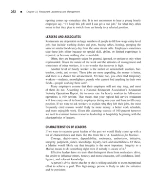 292   ■   Chapter 10 Restaurant Leadership and Management


                          opening comes up someplace else. It is not uncommon to hear a young hourly
                          employee say, “I’ll keep this job until I can get a real job,” for what they often
                          mean is that they plan to switch from an hourly to a salaried position.


                          LEADERS AND ASSOCIATES
                          Restaurants are dependent on large numbers of people to ﬁll low-wage entry-level
                          jobs that include washing dishes and pots, busing tables, hosting, prepping the
                          same or similar food every day from the same steam table. Employees sometimes
                          take these jobs either because no special skill, ability, or limited experience is
                          required, or because nothing else is available.
                               Often, they are frequently taken for granted, ignored, or spoken to only when
                          reprimanded. Given the nature of the work and the attitudes of management and
                          sometimes of other workers, it is no wonder that turnover is high.
                               Another level of hourly worker is the skilled or semiskilled: cashiers, bar-
                          tenders, cooks, and servers. These jobs are more appealing, the money is better,
                          and there is a chance for advancement. Yet here, too, you often ﬁnd temporary
                          workers—students, moonlighters, people who cannot ﬁnd anything in their own
                          ﬁelds—people working there until .
                               Many employers assume that their employee will not stay long, and most
                          of them do not. According to a National Restaurant Association’s Restaurant
                          Industry Operations Report, the turnover rate for hourly workers in full-service
                          operations is 100 percent. That means that your typical full-service restaurant
                          will lose every one of its hourly employees during one year and have to ﬁll every
                          position. If we were to ask workers to explain why they left their jobs, the most
                          frequently cited reasons would likely be more money, a better work schedule,
                          and more enjoyable work. Given this alarming statistic of 100 percent turnover
                          we need to examine human resources leadership in hospitality beginning with the
                          characteristics of leaders.


                          CHARACTERISTICS OF LEADERS
                          If we were to examine great leaders of the past we would likely come up with a
                          list of characteristics and traits like this from the U .S . Guidebook for Marines.
                               Courage, decisiveness, dependability, endurance, enthusiasm, initiative,
                          integrity, judgment, justice, knowledge, loyalty, tact, and unselﬁshness. Of these,
                          a Marine would likely say that integrity is the most important. Integrity to a
                          Marine means to do something right even if nobody is aware of it.6
                               Effective leaders have six traits that distinguish them from nonleaders: drive,
                          the desire to inﬂuence others, honesty and moral character, self-conﬁdence, intel-
                          ligence, and relevant knowledge.
                               A person’s drive shows that he or she is willing and able to exert exceptional
                          effort to achieve a goal. This high-energy person is likely to take the initiative
                          and be persistent.
 