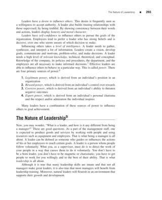 The Nature of Leadership   ■   293


     Leaders have a desire to inﬂuence others. This desire is frequently seen as
a willingness to accept authority. A leader also builds trusting relationships with
those supervised, by being truthful. By showing consistency between their words
and actions, leaders display honesty and moral character.
     Leaders have self-conﬁdence to inﬂuence others to pursue the goals of the
organization. Employees tend to prefer a leader who has strong beliefs and is
decisive, over one who seems unsure of which decision to make.
     Inﬂuencing others takes a level of intelligence. A leader needs to gather,
synthesize, and interpret a lot of information. Leaders create a vision, develop
goals, communicate and motivate, problem-solve, and make decisions. A leader
needs a high level of relevant knowledge, technical, theoretical, and conceptual.
Knowledge of the company, its policies and procedures, the department, and the
employees are all necessary to make informed decisions.7 Effective leaders are
able to inﬂuence others to behave in a particular way. This is called power. There
are four primary sources of power:8

    1. Legitimate power, which is derived from an individual’s position in an
       organization
    2. Reward power, which is derived from an individual’s control over rewards
    3. Coercive power, which is derived from an individual’s ability to threaten
       negative outcomes
    4. Expert power, which is derived from an individual’s personal charisma
       and the respect and/or admiration the individual inspires

    Many leaders have a combination of these sources of power to inﬂuence
others to goal achievement.


The Nature of Leadership9
Now, you may wonder, “What is a leader, and how is it any different from being
a manager?” These are good questions. As a part of the management staff, one
is expected to produce goods and services by working with people and using
resources such as equipment and employees. That is what being a manager is all
about. A leader can be deﬁned as someone who guides or inﬂuences the actions
of his or her employees to reach certain goals. A leader is a person whom people
follow voluntarily. What you, as a supervisor, must do is to direct the work of
your people in a way that causes them to do it voluntarily. You don’t have to
be a born leader, you don’t have to be magnetic or charismatic; you have to get
people to work for you willingly and to the best of their ability. That is what
leadership is all about.
     Although it is true that many leadership skills are innate and that not all
managers make great leaders, it is also true that most managers will beneﬁt from
leadership training. Moreover, natural leaders will ﬂourish in an environment that
supports their growth and development.
 