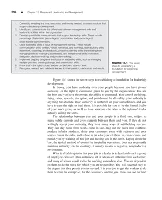 294     ■      Chapter 10 Restaurant Leadership and Management



  1.   Commit to investing the time, resources, and money needed to create a culture that
       supports leadership development.
  2.   Identify and communicate the differences between management skills and
       leadership abilities within the organization.
  3.   Develop quantiﬁable measurements that support leadership skills. These include
       percentage of retention, percentage of promotables, and percentage of
       cross-trained team members.
  4.   Make leadership skills a focus of management training. These include
       communication skills (written, verbal, nonverbal, and listening), team-building skills
       (teamwork, coaching, and feedback), proactive planning skills (transitioning from
       managing shifts to managing businesses), and interpersonal skills (motivation,
       delegation, decision-making, and problem-solving).
  5.   Implement ongoing programs that focus on leadership skills, such as managing
       multiple priorities, creating change, and presentation skills.                           FIGURE 10.1: The seven
  6.   Know that in the right culture, leaders can be found at entry level.                     steps to establishing a
  7.   Recognize, reward, and celebrate leaders for their passion, dedication, and results.     foundation for leadership
                                                                                                development


                                       Figure 10.1 shows the seven steps to establishing a foundation for leadership
                                  development:
                                       In theory, you have authority over your people because you have formal
                                  authority, or the right to command, given to you by the organization. You are
                                  the boss and you have the power, the ability to command. You control the hiring,
                                  ﬁring, raises, rewards, discipline, and punishment. In all reality, your authority is
                                  anything but absolute. Real authority is conferred on your subordinates, and you
                                  have to earn the right to lead them. It is possible for you to be the formal leader
                                  of your work group as well as have someone else who is the informal leader
                                  actually calling the shots.
                                       The relationship between you and your people is a ﬂuid one, subject to
                                  many subtle currents and cross-currents between them and you. If they do not
                                  willingly accept your authority, they have many ways of withholding success.
                                  They can stay home from work, come in late, drag out the work into overtime,
                                  produce inferior products, drive your customers away with rudeness and poor
                                  service, break the rules, and refuse to do what you tell them to, create crises, and
                                  punish you by walking off the job and leaving you in the lurch. Laying down the
                                  law, the typical method of control in hospitality operations, does not necessarily
                                  maintain authority; on the contrary, it usually creates a negative, nonproductive
                                  environment.
                                       What it all adds up to is that your job as a leader is to lead and coach a group
                                  of employees who are often untrained, all of whom are different from each other,
                                  and many of whom would rather be working somewhere else. You are dependent
                                  on them to do the work for which you are responsible. You will succeed only to
                                  the degree that they permit you to succeed. It is your job to get the workers to do
                                  their best for the enterprise, for the customers, and for you. How can one do this?
 
