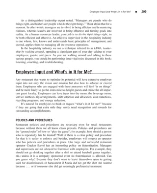 Employee Input and What’s in It for Me?   ■   295


     As a distinguished leadership expert noted, “Managers are people who do
things right, and leaders are people who do the right things.” Think about that for a
moment. In other words, managers are involved in being efﬁcient and in mastering
routines, whereas leaders are involved in being effective and turning goals into
reality. As a human resources leader, your job is to do the right things right, to
be both efﬁcient and effective. An effective supervisor in the hospitality industry
is one whom, ﬁrst, knows and understands basic principles of management, and
second, applies them to managing all the resource operations.
     In the hospitality industry we use a technique referred to as LBWA, leader-
ship by walking around , spending a signiﬁcant part of your day talking to your
employees, guests, and peers. As you are walking around and talking to these
various people, you should be performing three vital roles discussed in this book:
listening, coaching, and troubleshooting.


Employee Input and What’s in It for Me?
Any restaurant that wants to optimize its potential will have extensive employee
input into not only the vision and mission but also how to achieve or exceed
them. Employees who are engaged with these processes will feel “in on things”
and be more likely to go the extra mile to delight guests and create the all impor-
tant guest loyalty. Employees can have input into the menu, the beverage menu,
service methods, tip arrangements, shift selection and allocation, cost reductions,
recycling programs, and energy reduction.
     It’s natural for employees to think or request “what’s in it for me?” because
if they are going that extra mile they surely need recognition and rewards for
outstanding accomplishments.


POLICIES AND PROCEDURES
Restaurant policies and procedures are necessary even for small restaurants
because without them we all know chaos prevails. Policies and procedures are
the “ground rules” of how to “play the game”; for example, how should a person
who is repeatedly late be treated? Well, if there is a clear policy and procedure
for that it is easier to enforce and besides, employees will respect an operator
who has policies and procedures in place. One large and successful restaurant
operator Cracker Barrel has an interesting policy on fraternization. Managers
and supervisors are not allowed to fraternize with employees. For example, they
should not go drinking together after a shift or attend baseball games together,
etc.; unless it is a company sponsored event no fraternization is allowed. Can
you guess why? Because they don’t want to leave themselves open to getting
sued for discrimination or harassment if Maria did not get the shift she wanted
because . . . or if someone else did get seemingly preferential treatment.
 