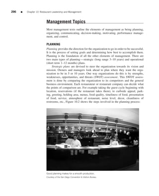 296   ■   Chapter 10 Restaurant Leadership and Management



                          Management Topics
                          Most management texts outline the elements of management as being planning,
                          organizing, communicating, decision-making, motivating, performance manage-
                          ment, and control.

                          PLANNING
                          Planning provides the direction for the organization to go in order to be successful.
                          It is the process of setting goals and determining how best to accomplish them.
                          Planning is the foundation of all the other elements of management. There are
                          two main types of planning—strategic (long range 3–10 years) and operational
                          (short term 1–12 months) plans.
                               Strategic plans are devised to steer the organization towards its vision and
                          mission. Owners and managers look ahead to plan where they want the orga-
                          nization to be in 5 or 10 years. One way organizations do this is by strengths,
                          weaknesses, opportunities, and threats (SWOT) assessment. This SWOT assess-
                          ment is done by comparing the organization to its competitors and the general
                          business environment. Each restaurateur or restaurant company can decide what
                          the points of comparison are. For example taking the guest cycle beginning with
                          location, reservations (if the restaurant takes them), to curbside appeal, park-
                          ing, greeting, holding area, menus, food quality, timeliness of food, presentation
                          of food, service, atmosphere of restaurant, noise level, decor, cleanliness of
                          restrooms, etc., Figure 10.2 shows the steps involved in the planning process:




                          Good planning makes for a smooth production.
                          Courtesy of the San Diego Convention & Visitors Bureau
 
