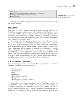 Management Topics       ■    297


   ■   Forecasting
   ■   Determining where the organization is and where it wants to be
   ■   Setting goals and strategies to achieve the goals
   ■   Evaluating results                                                               FIGURE 10.2: Steps involved
                                                                                        in the planning process


    Planning takes time but pays dividends when everyone is on the same page
and making progress.

FORECASTING
Forecasting is a part of planning that aims to predict what will happen in the
future. In a restaurant situation, we need to forecast the number of guests to expect
and prepare for. Obviously, the better job we do in “guesstimating” the numbers
the easier it will be to make or exceed the goals set. If a restaurant is already in
existence we can examine past guest counts, sales, and even menu selections in
order to plan for the next few days.
     Determining where the organization is and where it wants to be operationally:
The owners and employees need to determine where the organization is, meaning
that it has a level of guest satisfaction and guest loyalty that is measurable.
There are also opinion surveys that can inﬂuence guest restaurant selection—good
ratings in Zagat can help a restaurant, as some guests are inﬂuenced by this and
other similar guides. Let’s say that a restaurant has a poor service rating; it would
be a no-brainer to want to improve this score. This can easily be planned for by
setting a goal of 90 percent on guest comments (up from the current 75 percent).
In terms of proﬁt, if current proﬁts are, say, 4 percent return on investment, it
would be smart to plan how to increase that ROI up to 15 percent.

GOAL SETTING AND STRATEGIES
Goals and strategies should be set for each of the key result areas of restaurant
operations. Among the key result areas are:

       ■   Guest satisfaction
       ■   Guest loyalty
       ■   Sales
       ■   Labor costs
       ■   Food and beverage costs
       ■   Energy costs
       ■   Direct operating expenses and so on

    An example of goal setting would be for sales of $20,000 per week for the
month of July. Another would be for 100 percent guest satisfaction or 95 percent
or whatever number you like. Similarly, goals can be set for food costs (say 27
percent) and beverage costs (say 22 percent) and so on. Strategies are how the
goal is met or exceeded. So, for the goal of $20,000 sales per week, a good
 