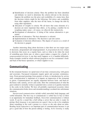 Communicating   ■   299


    ■   Identiﬁcation of decision criteria: Once the problem has been identiﬁed
        and deﬁned, we need to determine the criteria relevant to the decision.
        Suppose the problem was the price and availability of a menu item, then
        the decision criteria might be the following: Get prices and availability
        from other suppliers, take the item off the menu, or change the dish by
        using other ingredients.
    ■   Allocation of weights to criteria: We all know that some elements of a
        decision are more important than others, so by putting a number for its
        weighting makes sense—of course, we often do this instinctively.
    ■   Development of alternatives: A listing of the various alternatives is pre-
        sented.
    ■   Selection of alternative: The best alternative is selected.
    ■   Implementation of alternative: The decision is put into action.
    ■   Evaluation of decision effectiveness: The degree of success as a result of
        the decision is gauged.

    Another interesting thing about decisions is that there are two major types
of decisions, programmed and nonprogrammed. A programmed decision relates
to decisions that occur on a regular basis, such as what to do when the stock
of something goes below par, or when a guest makes a request for a booth. A
nonprogrammed decision is one that rarely happens so it is handled differently.
Some examples would be which software program to use for a restaurant’s front-
and back-of-the-house operations, or which supplier to use.


Communicating
In the restaurant business we spend most of our time communicating with guests
and associates. Fast-paced restaurants require quick and accurate communica-
tions. From personal greetings from greeters or hosts, to introductions by service
staff, communication is important as it imparts an impression of the restaurant
to guests. Communications are equally important between front- and back-of-
the-house staff, namely, servers and cooks. Here the communication of what the
guest ordered is normally written or punched onto a screen so it quickly transmits
to the cooks in the kitchen. We have all probably experienced occasions where
the communication broke down and misunderstandings escalated into unfortunate
situations.
     Interpersonal communications include verbal, nonverbal, body language, and
verbal intonation. The best way to communicate is verbal face to face as there
is an opportunity for immediate feedback. Nonverbal communication is without
words. It can be a sound like a bell telling a server that an order is ready for
pickup. Body language is an expression on a guest’s face as she or he complains
about something or the cook’s gesture to a server as she asks about an order.
Reading facial expression is an important part of communication because it can
give a good idea of how the person talking is feeling. Active listening is really
 