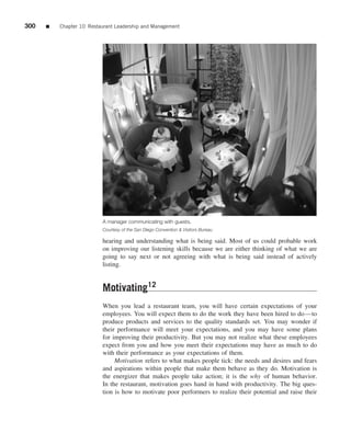 300   ■   Chapter 10 Restaurant Leadership and Management




                          A manager communicating with guests.
                          Courtesy of the San Diego Convention & Visitors Bureau

                          hearing and understanding what is being said. Most of us could probable work
                          on improving our listening skills because we are either thinking of what we are
                          going to say next or not agreeing with what is being said instead of actively
                          listing.


                          Motivating12
                          When you lead a restaurant team, you will have certain expectations of your
                          employees. You will expect them to do the work they have been hired to do—to
                          produce products and services to the quality standards set. You may wonder if
                          their performance will meet your expectations, and you may have some plans
                          for improving their productivity. But you may not realize what these employees
                          expect from you and how you meet their expectations may have as much to do
                          with their performance as your expectations of them.
                               Motivation refers to what makes people tick: the needs and desires and fears
                          and aspirations within people that make them behave as they do. Motivation is
                          the energizer that makes people take action; it is the why of human behavior.
                          In the restaurant, motivation goes hand in hand with productivity. The big ques-
                          tion is how to motivate poor performers to realize their potential and raise their
 