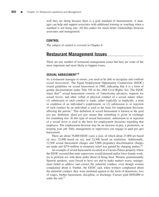 302   ■   Chapter 10 Restaurant Leadership and Management


                          well they are doing because there is a goal standard of measurement. A man-
                          ager can help and support associates with additional training or coaching when a
                          standard is not being met. All this makes for much better relationships between
                          associates and management.


                          CONTROL
                          The subject of control is covered in Chapter 8.


                          Restaurant Management Issues
                          There are any number of restaurant management issues but here are some of the
                          most important and most likely to happen issues.


                          SEXUAL HARASSMENT14
                          As a restaurant manager or owner, you need to be able to recognize and confront
                          sexual harassment. The Equal Employment Opportunity Commission (EEOC)
                          issued guidelines on sexual harassment in 1980, indicating that it is a form of
                          gender discrimination under Title VII of the 1964 Civil Rights Act. The EEOC
                          states that15 sexual harassment consists of “unwelcome advances, requests for
                          sexual favors, and other verbal or physical conduct of a sexual nature when:
                          (1) submission to such conduct is made, either explicitly or implicitly, a term
                          or condition of an individual’s employment, or (2) submission to or rejection
                          of such conduct by an individual is used as the basis for employment decisions
                          affecting the person.” This deﬁnition of sexual harassment is known as the quid
                          pro quo deﬁnition. Quid pro quo means that something is given in exchange
                          for something else. In this type of sexual harassment, submission to or rejection
                          of a sexual favor is used as the basis for employment decisions regarding that
                          employee. The employment decision may be an increase in pay, a promotion, or
                          keeping your job. Only management or supervisors can engage in quid pro quo
                          harassment.
                               There are about 76,000 EEOC cases a year, of which about 27,000 are based
                          on race, 23,000 based on sex, and 22,500 based on retaliation. Additionally,
                          12,500 sexual harassment charges and 5,000 pregnancy discrimination charges
                          are made and $274 million in monetary relief was gained by charging parties.16
                               An example of sexual harassment occurred at a Caesars Palace property where
                          the EEOC asserted that male supervisors would demand and/or force female work-
                          ers to perform sex with them under threat of being ﬁred. Women, predominantly
                          Spanish speakers, were forced to have sex and to make matters worse, manage-
                          ment failed to address and correct the unlawful conduct, even though women
                          complained about it. Further, the EEOC said, when workers complained about
                          the unlawful conduct, they were retaliated against in the form of demotions, loss
                          of wages, further harassment, discipline, or discharge. Caesars paid $850,000 to
                          settle the suit.17
 