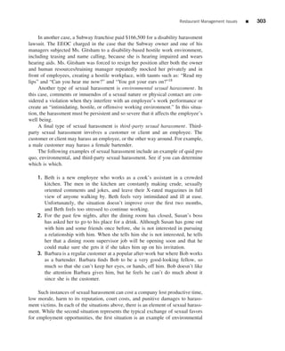 Restaurant Management Issues   ■   303


     In another case, a Subway franchise paid $166,500 for a disability harassment
lawsuit. The EEOC charged in the case that the Subway owner and one of his
managers subjected Ms. Gitsham to a disability-based hostile work environment,
including teasing and name calling, because she is hearing impaired and wears
hearing aids. Ms. Gitsham was forced to resign her position after both the owner
and human resources/training manager repeatedly mocked her privately and in
front of employees, creating a hostile workplace, with taunts such as: “Read my
lips” and “Can you hear me now?” and “You got your ears on?”18
     Another type of sexual harassment is environmental sexual harassment. In
this case, comments or innuendos of a sexual nature or physical contact are con-
sidered a violation when they interfere with an employee’s work performance or
create an “intimidating, hostile, or offensive working environment.” In this situa-
tion, the harassment must be persistent and so severe that it affects the employee’s
well being.
     A ﬁnal type of sexual harassment is third -party sexual harassment. Third-
party sexual harassment involves a customer or client and an employee. The
customer or client may harass an employee, or the other way around. For example,
a male customer may harass a female bartender.
     The following examples of sexual harassment include an example of quid pro
quo, environmental, and third-party sexual harassment. See if you can determine
which is which.

    1. Beth is a new employee who works as a cook’s assistant in a crowded
       kitchen. The men in the kitchen are constantly making crude, sexually
       oriented comments and jokes, and leave their X-rated magazines in full
       view of anyone walking by. Beth feels very intimidated and ill at ease.
       Unfortunately, the situation doesn’t improve over the ﬁrst two months,
       and Beth feels too stressed to continue working.
    2. For the past few nights, after the dining room has closed, Susan’s boss
       has asked her to go to his place for a drink. Although Susan has gone out
       with him and some friends once before, she is not interested in pursuing
       a relationship with him. When she tells him she is not interested, he tells
       her that a dining room supervisor job will be opening soon and that he
       could make sure she gets it if she takes him up on his invitation.
    3. Barbara is a regular customer at a popular after-work bar where Bob works
       as a bartender. Barbara ﬁnds Bob to be a very good-looking fellow, so
       much so that she can’t keep her eyes, or hands, off him. Bob doesn’t like
       the attention Barbara gives him, but he feels he can’t do much about it
       since she is the customer.

     Such instances of sexual harassment can cost a company lost productive time,
low morale, harm to its reputation, court costs, and punitive damages to harass-
ment victims. In each of the situations above, there is an element of sexual harass-
ment. While the second situation represents the typical exchange of sexual favors
for employment opportunities, the ﬁrst situation is an example of environmental
 