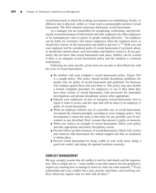 304   ■   Chapter 10 Restaurant Leadership and Management


                          sexual harassment in which the working environment was intimidating, hostile, or
                          offensive due to physical, verbal, or visual (such as pornographic pictures) sexual
                          harassment. The third situation represents third-party sexual harassment.
                               As a manager you are responsible for recognizing, confronting, and prevent-
                          ing the sexual harassment of both female and male employees by other employees
                          or by nonemployees such as guests or people making deliveries. “An employer
                          can be liable for customers who harass employees when the employer knew or
                          should have known of the harassment and failed to prevent it.”19 Both you and
                          your employer will be considered guilty of sexual harassment if you knew about,
                          or should have known about, such misconduct and failed to correct it. If you gen-
                          uinely did not know that sexual harassment took place, liability can be averted
                          if there is an adequate sexual harassment policy and the situation is corrected
                          immediately.
                               Following are some speciﬁc actions that you can take to deal effectively with
                          the issue of sexual harassment:

                               ■   Be familiar with your company’s sexual harassment policy. Figure 10.4
                                   is a sample policy. This policy should include disciplinary guidelines for
                                   people who are guilty of sexual harassment and guidelines for harassers
                                   who retaliate against those who turn them in. This policy may also include
                                   a formal complaint procedure for employees to use if they think they
                                   have been victims of sexual harassment, with provisions for immediate
                                   investigations and prompt disciplinary actions when appropriate.
                               ■   Educate your employees on how to recognize sexual harassment, how to
                                   report it when it occurs, and the steps that will be taken if an employee is
                                   guilty of sexual harassment.
                               ■   When an employee informs you of a possible case of sexual harassment,
                                   investigate the situation promptly according to your company policy. Your
                                   investigation is much the same as that done for any possible case of mis-
                                   conduct as just described. Don’t assume that anyone is guilty or innocent.
                               ■   When you witness an example of sexual harassment, follow your policy
                                   and take appropriate and timely disciplinary action.
                               ■   Provide follow-up after instances of sexual harassment. Check with victims
                                   and witnesses that harassment has indeed stopped and that no retaliation
                                   is taking place.
                               ■   Prevent sexual harassment by being visible in your work areas, being a
                                   good role model, and taking all reported incidents seriously.


                          CONFLICT MANAGEMENT
                          We may wrongly assume that all conﬂict is bad for individuals and the organiza-
                          tion. This is simply not so—some conﬂict is not only natural, but also productive,
                          experts say; learning how to manage it, however, does not come naturally.20 Every
                          relationship and every conﬂict has a past, present, and future, and resolving con-
                          ﬂicts effectively requires that we deal with all three.21
 