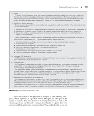 Restaurant Management Issues          ■        305


    I.    Policy
            The policy of XYZ Restaurants is that all of our employees should be able to enjoy a work environment free from all
          forms of discrimination, including sexual harassment. Sexual harassment is a form of misconduct that undermines the
          integrity of the employment relationship, debilitates morale, and therefore interferes with the work effectiveness of its
          victims and their coworkers. Sexual Harassment is a violation of the law and will not be tolerated or condoned.
   II.    Deﬁnition of Sexual Harassment
            Sexual harassment consists of unwelcome advances, requests for sexual favors, and other verbal or physical conduct
          of a sexual nature when:

          1. submission to such conduct is made either explicitly or implicitly a term of condition of an employee’s employment, or
          2. submission to or rejection of such conduct by an employee is used as the basis for employment decisions, or
          3. the conduct interferes substantially with an employee’s work performance or creates an intimidating, hostile, or
             offensive work environment.

           Sexual harassment is not limited to actions of restaurant employees. Customers and clients may also be victims, or
          perpetrators, of sexual harassment. Following are examples of sexual harassment.
          •   Unwelcome intentional touching or other unwelcome physical contact (such as pinching or patting).
          •   Unwelcome staring or whistling.
          •   Unwelcome sexually suggestive or ﬂirtatious notes, gifts, or electronic or voice mail.
          •   Offering an employment-related reward in exchange for sexual favors.
          •   Verbal abuse of a sexual nature.
          •   Unwelcome display of sexually suggestive objects or pictures such as pinups.
          •   Conduct or remarks that demean or are hostile to a person’s gender.

   III.   Coverage: XYZ Restaurants
           XYZ Restaurants prohibits sexual harassment during work hours or while on company property by all employees and
          by all nonemployees, such as customers and suppliers.

  IV.     Responsibilities
            XYZ Restaurants managers are responsible for preventing sexual harassment and educating employees about this
          subject. They are also responsible for setting a good example, taking every complaint seriously, investigating
          complaints fairly, and maintaining conﬁdentiality.
            XYZ Restaurants request that any employee with a complaint regarding sexual harassment make every effort to
          promptly present the complaint to their immediate supervisor or the human resources director. If the complaint involves
          the employee’s immediate supervisor, or if the employee feels uncomfortable discussing the complaint with the
          immediate supervisor, the employee may speak to another supervisor.

   V. Investigation Procedures and Disciplinary Action
        Once a supervisor has received a complaint, he or she is to immediately contact the Human Resources Department.
      After notiﬁcation of the employee’s complaint, a fair and conﬁdential investigation will be initiated. The results of the
      investigation will be reviewed by the Human Resources Director for possible disciplinary action.
        If warranted, disciplinary action up to and including termination will be imposed. Retaliation against employees who
      ﬁle complaints or assist in investigating complaints may also result in discipline up to an including termination.


FIGURE 10.4: Sample sexual harassment policy



     Conﬂict management is the application of strategies to settle opposing ideas,
goals, and/or objectives in a positive manner. Managers are often put in the
middle of conﬂicts. They must know how to manage themselves, as well as the
situation, positively and delicately. Managers must be able to separate their own
emotions and feelings from the situation at hand. They need to be able to act, not
 