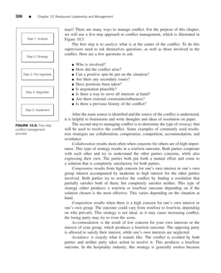 306       ■     Chapter 10 Restaurant Leadership and Management


                                react! There are many ways to manage conﬂict. For the purpose of this chapter,
                                we will use a ﬁve-step approach to conﬂict management, which is illustrated in
        Step 1: Analyze         Figure 10.5.
                                    The ﬁrst step is to analyze what is at the center of the conﬂict. To do this
                                supervisors need to ask themselves questions, as well as those involved in the
                                conﬂict. Here are a few questions to ask:
        Step 2: Strategy

                                     ■   Who is involved?
                                     ■   How did the conﬂict arise?
      Step 3: Pre-negotiate          ■   Can a positive spin be put on the situation?
                                     ■   Are there any secondary issues?
                                     ■   Have positions been taken?
                                     ■   Is negotiation plausible?
       Step 4: Negotiate
                                     ■   Is there a way to serve all interests at hand?
                                     ■   Are there external constraints/inﬂuences?
                                     ■   Is there a previous history of the conﬂict?
       Step 5: Implement
                                      After the main source is identiﬁed and the source of the conﬂict is understood,
                                it is helpful to brainstorm and write thoughts and ideas of resolution on paper.
FIGURE 10.5: Five step                The second step to managing conﬂict is to determine the type of strategy that
conﬂict management              will be used to resolve the conﬂict. Some examples of commonly used resolu-
process                         tion strategies are collaboration, compromise, competition, accommodation, and
                                avoidance.
                                      Collaboration results most often when concerns for others are of high impor-
                                tance. This type of strategy results in a win/win outcome. Both parties cooperate
                                with each other and try to understand the other parties concerns, while also
                                expressing their own. The parties both put forth a mutual effort and come to
                                a solution that is completely satisfactory for both parties.
                                      Compromise results from high concern for one’s own interest or one’s own
                                group interest accompanied by moderate to high interest for the other parties
                                involved. Both parties try to resolve the conﬂict by ﬁnding a resolution that
                                partially satisﬁes both of them, but completely satisﬁes neither. This type of
                                strategy either produces a win/win or lose/lose outcome depending on if the
                                solution chosen is the most effective. This varies depending on the situation at
                                hand.
                                      Competition results when there is a high concern for one’s own interest or
                                one’s own group. The outcome could vary from win/lose to lose/win, depending
                                on who prevails. This strategy is not ideal, as it may cause increasing conﬂict,
                                the losing party may try to even the score.
                                      Accommodation is the result of low concern for your own interests or the
                                interest of your group, which produces a lose/win outcome. The opposing party
                                is allowed to satisfy their interest, while one’s own interests are neglected.
                                      Avoidance is exactly what it sounds like. The conﬂict is avoided by both
                                parties and neither party takes action to resolve it. This produces a lose/lose
                                outcome. In the hospitality industry, this strategy is generally useless because
 