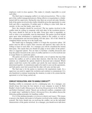 Restaurant Management Issues   ■   307


employees work in close quarters. This makes it virtually impossible to avoid
each other.
     The third step to managing conﬂict is to start prenegotiations. This is a key
part of the conﬂict management process. Being effective at negotiating is a funda-
mental skill for supervisors. During this step, there are several sub-steps. Initially,
both of the parties involved in the conﬂict should be given the opportunity to come
forth and offer a negotiation. If neither party is willing to come forth, then an
outsider, in this case the leader, must step in.
     Next, the situation should be reassessed . The key parties involved in the
conﬂict must be willing to cooperate with each other in the resolution process.
The issues should be laid out on the table. From here what is negotiable, as
well as what is not negotiable, must be determined. The parties involved should
agree upon what information is signiﬁcantly related to the conﬂict, as well as
how communication and decision-making will take place. All of this should be
completed before moving on to the fourth step.
     The fourth step to managing conﬂict is to begin the negotiation phase. All
parties must be able to express their concerns and interests; they must also be
willing to listen to each other. As a manager you will be considered the neutral
third party. This means that you should not judge or favor either of the parties’
ideas or suggested options. You are there to facilitate a healthy discussion and
keep the parties focused on the cause of conﬂict and how it is to be resolved (not
to assign blame to a particular party).
     The parties involved in conﬂict should make a list of options that may help
resolve the conﬂict, as well as satisfy their interests. After the lists of possible
solutions are completed the options should be discussed and evaluated. Which
option would best resolve the conﬂict and satisfy the most interests should be
determined together. A commitment ought to be made to carry out the agreements,
and both parties must feel assured that the other will carry out their part.
     The ﬁnal step is for the parties to implement the negotiations made. As a
supervisor you need to support the resolution and continue to communicate. It is
also beneﬁcial to continue monitoring the situation, in order to be certain that the
agreement is in fact being carried out.


CONFLICT RESOLUTION, HOW TO HANDLE CONFLICT22
Handling conﬂict in restaurants can be a challenging task. As a manager, you
should always ﬁrst keep the best interest of your company in mind. In Herb
Kindler’s book Conﬂict Management: Resolving Disagreements in the Workplace
and Robert Friedman’s article “Knock out on-the-job conﬂicts, complaints with
six simple steps,” published in Nation’s Restaurant News, the authors discuss the
following guiding principles for handling conﬂict.
     First of the guiding principles is to preserve dignity and respect. This means
to preserve the dignity and respect of all parties involved in the conﬂict, including
yourself. The focus should stay on resolving the conﬂict, not on the individual
characteristics of the parties involved. As a manager, you should never talk down
 