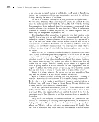 308   ■   Chapter 10 Restaurant Leadership and Management


                          to an employee, especially during a conﬂict; this could result in them feeling
                          like they are being attacked. If you make everyone feel respected, this will lower
                          defenses and help the process of resolution.
                               Second is to listen with empathy and be fully present and identify the issues.23
                          As you listen, determine what issues may have created the conﬂict. In some
                          cases, the real issues may be beneath the surface. The ﬂash point of a festering
                          disagreement may ignite and result in serious consequences. An example is the
                          hoarding of cutlery in a restaurant by some employees. When it is discovered
                          that there is a shortage of spoons, in particular, and another employee ﬁnds out
                          where they are being hidden a ﬁght breaks out.
                               Don’t daydream while an employee is trying to voice their opinion. Listen
                          carefully to everyone involved and withhold any judgments until everyone has
                          had a chance to speak. Try to see from each differing perspective, put yourself in
                          each of the individual’s shoes. Give everyone a chance to speak with you on an
                          individual, one-on-one basis. Give them your full attention and make direct eye
                          contact. Most importantly, make sure that your employees feel heard. There is
                          nothing worse than being left with the feeling that your opinion (or words) does
                          not matter.
                               Third is to and ﬁnd a common ground without forcing change and agree on the
                          issues. Recite for the participants what you perceive to be the issues and ask them
                          to agree with you or correct you. Appealing as it may seem, as a manager it is
                          important to not try to force others into changing. People don’t change for others,
                          they change for themselves. They change only when they believe that they will
                          beneﬁt from the change. Therefore, throwing weight around as a superior will
                          result in getting nowhere. It is also important for your employees to trust and
                          respect you. If they believe that you are always looking out for their best interest,
                          they are more likely to believe in you, and look up to you as their mentor.
                               Fourth is to discuss solutions. The parties involved have some idea of how
                          they want the situation to be solved—ask them for suggestions.
                               Fifth is to honor diversity, including your own perspective. According to
                          Webster’s Dictionary, diversity is deﬁned as a “difference, variety, or unlikeness.”
                          To diversify is to give variety to something; to engage in varied operations; to
                          distribute over a wide range of types or classes. During this step it is important
                          to honor diversity, as well as foster diversiﬁcation.
                               Sixth is to agree on the solutions and follow up. Discuss solutions with each
                          participant until there is agreement on the issues. Keep detailed notes or have
                          a recorder. Then, once agreement has been reached, document it and have the
                          participants sign it. Then follow up to see if the agreement holds or needs further
                          discussion.
                               Okay, so let’s say everyone has differing viewpoints on a certain issue. This
                          can lead to a creative way of searching for the right resolution, or it can result in
                          feelings of isolation. All too often the search for a resolution during a conﬂict is
                          a hasty one. When we rush, we rush others into an agreement. We don’t let them
                          have time to understand what really matters to them, or come to an independent
 