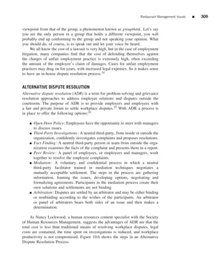 Restaurant Management Issues   ■   309


viewpoint from that of the group, a phenomenon known as groupthink . Let’s say
you are the only person in a group that holds a different viewpoint, you will
probably end up conforming to the group and not speaking your opinion. What
you should do, of course, is to speak out and let your voice be heard.
     We all know the cost of a lawsuit is very high, but in the case of employment
litigation, many companies ﬁnd that the cost of defending themselves against
the charges of unfair employment practice is extremely high, often exceeding
the amount of the employee’s claim of damages. Cases for unfair employment
practices may drag on for years, with increased legal expenses. So it makes sense
to have an in-house dispute resolution process.24


ALTERNATIVE DISPUTE RESOLUTION
Alternative dispute resolution (ADR) is a term for problem-solving and grievance
resolution approaches to address employee relations and disputes outside the
courtroom. The purpose of ADR is to provide employers and employees with
a fair and private forum to settle workplace disputes.25 With ADR a process is
in place to offer the following options:26

    ■   Open Door Policy: Employees have the opportunity to meet with managers
        to discuss issues.
    ■   Third-Party Investigations: A neutral third-party, from inside or outside the
        organization, conﬁdently investigates complaints and proposes resolutions.
    ■   Fact Finding: A neutral third-party person or team from outside the orga-
        nization examines the facts of the complaint and presents them in a report.
    ■   Peer Review : A panel of employees, or employees and managers, work
        together to resolve the employee complaints.
    ■   Mediation: A voluntary and conﬁdential process in which a neutral
        third-party facilitator trained in mediation techniques negotiates a
        mutually acceptable settlement. The steps in the process are gathering
        information, framing the issues, developing options, negotiating and
        formalizing agreements. Participants in the mediation process create their
        own solutions and settlements are not binding.
    ■   Arbitration: Disputes are settled by an arbitrator and may be either binding
        or nonbinding according to the wishes of the participants. An arbitrator
        or panel of arbitrators hears both sides of an issue and then makes a
        determination.

     As Nancy Lockwood, a human resources content specialist with the Society
of Human Resources Management, suggests the advantages of ADR are that the
total cost is less than traditional means of resolving workplace disputes, legal
costs are contained, the time spent on investigations is reduced, and workplace
productivity is not compromised. Figure 10.6 shows the steps in an Alternative
Dispute Resolution Process.
 