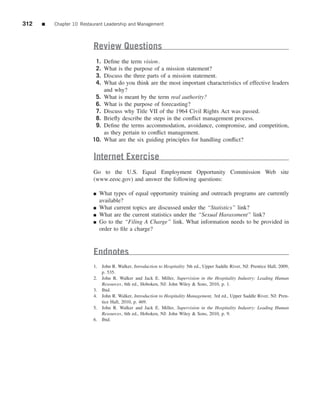 312   ■   Chapter 10 Restaurant Leadership and Management



                          Review Questions
                           1.   Deﬁne the term vision.
                           2.   What is the purpose of a mission statement?
                           3.   Discuss the three parts of a mission statement.
                           4.   What do you think are the most important characteristics of effective leaders
                                and why?
                           5.   What is meant by the term real authority?
                           6.   What is the purpose of forecasting?
                           7.   Discuss why Title VII of the 1964 Civil Rights Act was passed.
                           8.   Brieﬂy describe the steps in the conﬂict management process.
                           9.   Deﬁne the terms accommodation, avoidance, compromise, and competition,
                                as they pertain to conﬂict management.
                          10.   What are the six guiding principles for handling conﬂict?


                          Internet Exercise
                          Go to the U.S. Equal Employment Opportunity Commission Web site
                          (www.eeoc.gov) and answer the following questions:

                          ■   What types of equal opportunity training and outreach programs are currently
                              available?
                          ■   What current topics are discussed under the “Statistics” link?
                          ■   What are the current statistics under the “Sexual Harassment” link?
                          ■   Go to the “Filing A Charge” link. What information needs to be provided in
                              order to ﬁle a charge?



                          Endnotes
                          1. John R. Walker, Introduction to Hospitality 5th ed., Upper Saddle River, NJ: Prentice Hall, 2009,
                             p. 535.
                          2. John R. Walker and Jack E. Miller, Supervision in the Hospitality Industry: Leading Human
                             Resources, 6th ed., Hoboken, NJ: John Wiley & Sons, 2010, p. 1.
                          3. Ibid.
                          4. John R. Walker, Introduction to Hospitality Management, 3rd ed., Upper Saddle River, NJ: Pren-
                             tice Hall, 2010, p. 469.
                          5. John R. Walker and Jack E. Miller, Supervision in the Hospitality Industry: Leading Human
                             Resources, 6th ed., Hoboken, NJ: John Wiley & Sons, 2010, p. 9.
                          6. Ibid.
 