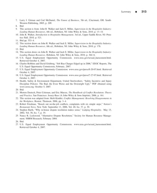 Summary   ■   313

7. Larry J. Gitman and Carl McDaniel, The Future of Business, 5th ed., Cincinnati, OH: South-
    Western Publishing, 2005, p. 209.
8. Ibid.
9. This section is from: John R. Walker and Jack E. Miller, Supervision in the Hospitality Industry:
    Leading Human Resources, 6th ed., Hoboken, NJ: John Wiley & Sons, 2010, p. 13–14.
10. John R. Walker, Introduction to Hospitality Management, 3rd ed., Upper Saddle River, NJ: Pren-
    tice Hall, 2010, p. 521.
11. Ibid pp. 553–4.
12. This section draws on John R. Walker and Jack E. Miller, Supervision in the Hospitality Industry:
    Leading Human Resources, 6th ed., Hoboken, NJ: John Wiley & Sons, 2010, p. 178.
13. Ibid.
14. This section draws on John R. Walker and Jack E. Miller, Supervision in the Hospitality Industry:
    Leading Human Resources, Hoboken, NJ: John Wiley & Sons, 2010, p. 364–6.
15. U.S. Equal Employment Opportunity Commission. www.eeoc.gov/sexual_harassment.html.
    Retrieved October 4, 2007.
16. Charles Robbins and David Grinberg, “Job Bias Charges Edged up in 2006,” EEOC Reports, The
    U.S. Equal Opportunity Commission, February, 2007.
17. U.S. Equal Employment Opportunity Commission. www.eeoc.gov/press/8-20-07.html. Retrieved
    October 4, 2007.
18. U.S. Equal Employment Opportunity Commission. www.eeoc.gov/press/7-27-07.html. Retrieved
    October 4, 2007.
19. Health, Safety & Environment Department, United Steelworkers. “Safety Incentive and Injury
    Discipline Policies: The Bad, the Even Worse and the Downright Ugly.” PDF obtained using
    www.uswa.org. October 5, 2007.
20. Ibid.
21. Morton Deutsch, Peter Coleman, and Eric Marcus, The Handbook of Conﬂict Resolution: Theory
    and Practice, San Francisco: Jossey-Bass (A John Wiley & Sons Imprint), 2006, p. 161.
22. This section was adapted from: Herb Kindler, Conﬂict Management: Resolving Disagreements in
    the Workplace, Boston: Thomson, 2006, pp. 3–4.
23. Robert Friedman, “Knock out on-the-job conﬂicts, complaints with six simple steps,” Nation’s
    Restaurant News, New York: September 11, 2006, Vol. 40, Iss. 37, p. 30.
24. Stephen Barth, “Why in-house dispute resolution makes sense,” Lodging Hospitality, May 15,
    2002, Vol. 58, Iss. 7, p. 19.
25. Nancy R. Lockwood, “Alternative Dispute Resolution,” Society for Human Resource Manage-
    ment, SHRM Research, February 2004.
26. Ibid.
27. U.S. Equal Employment Opportunity Commission. www.eeoc.gov/sexual_harassment.html.
    Retrieved October 4, 2007.
 