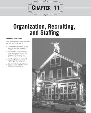 CHAPTER 11


            Organization, Recruiting,
                  and Stafﬁng
LEARNING OBJECTIVES
After reading and studying this chap-
ter, you should be able to:
.
■ Describe the processes for cre-
   ating job and task analyses.

■   Describe the components of
    a job description, and list the
    guidelines for creating one.

■   Identify legal issues surround-
    ing hiring and employment.

■   Determine the legality of poten-
    tial interview questions.
 
