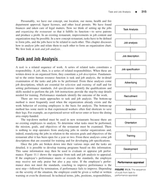 Task and Job Analysis   ■   315


     Presumably, we have our concept, our location, our menu, health and ﬁre
department approval, liquor licenses, and other local permits. We have found
ﬁnances and taken care of legal matters. Now we think of setting up the jobs
and organizing the restaurant so that it fulﬁlls its function—to serve patrons
and produce a proﬁt. In an existing restaurant, improvements in job content and
organization may be possible. In a new concept restaurant, tasks have to be deﬁned
to form jobs, and the jobs have to be related to each other. This chapter discusses
how to analyze jobs and relate them to each other to form an organization chart.
We ﬁrst look at task and job analysis.


Task and Job Analysis
A task is a related sequence of work. A series of related tasks constitutes a
responsibility. A job, then, is a series of related responsibilities. When these are
written down in an organized form, they constitute a job description. Fundamen-
tal to the entire human resource function is task and job analysis, the in-detail
examination of the tasks and jobs to be performed. From these analyses come
job descriptions, which are essential for selection and training of staff and for
setting performance standards. Job speciﬁcations identify the qualiﬁcations and
skills needed to perform the job. Job instructions provide the step-by-step details
needed for training. Performance standards identify the outcome of the work.
     There are two main approaches to task and job analysis. The bottom-up
method is most frequently used when the organization already exists and the
work behavior of existing employees is the basis for analysis. The bottom-up
method has some merit in that experienced workers often ﬁnd shortcuts to save
their legs. For example, an experienced server will never enter or leave the dining
area empty-handed.
     The top-down method must be used in new restaurants because there are
no existing employees to analyze. To determine what tasks must be performed,
the mission, goals, and objectives of the restaurant must be examined. There
is nothing to stop operators from analyzing jobs in similar organizations and,
indeed, reanalyzing the jobs in relation to the mission goals and objectives of the
restaurant after it has been open for a year or two. From these analyses come job
descriptions that are essential for training and for developing job speciﬁcations.
     Once the jobs are broken down into their various steps and the tasks are
detailed, it is possible to develop training programs based on this information.
This same information may then be used to evaluate or appraise job perfor-
mance. Figure 11.1 shows the sequence from task and job analysis to appraisal.
If the employee’s performance meets or exceeds the standards, the employee
may receive not only praise but also a pay raise. If the employee’s perfor-
mance does not meet the standards, coaching to improve performance is the
next step—followed by termination, if performance fails to improve. Depending          FIGURE 11.1: The sequence
on the severity of the situation, the employee could be given a verbal or written      of a job from task to
warning or even be dismissed. In technical terms, jobs, positions, responsibilities,   performance appraisal
 