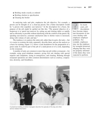 Task and Job Analysis   ■   317


     ■   Broiling steaks exactly as ordered
     ■   Broiling chicken to speciﬁcation
     ■   Cleaning the broiler

      In analyzing tasks and jobs, emphasize the job objective. For example, a
person can be thought of as a clean-up person, but a better description would                          In recent
be “a person who expedites seat turnover.” In the description for a buser, the                         years, job
purpose of the job might be spelled out like this: “The general objective of a                         descriptions
busperson is to speed seat turnover by setting up and clearing tables as rapidly            have become impor-
and as efﬁciently as possible without interfering with the comfort of the patron. By        tant documents in law
speeding seat turnover, customer satisfaction (due to shorter waits) is increased,          cases dealing with
along with volume of sales and tips.”                                                       employee–employer
      The tendency is to analyze the entire job, rather than its parts, the tasks—but       problems. For
it is easier to examine the tasks separately, describe them, and use the analysis as        example, employees
a basis for training. Figure 11.2 shows a task breakdown for the preparation of a           may sue the employer
green salad. It could be part of the job of a salad person or of a cook, depending          for wrongful dismissal,
on the restaurant.                                                                          alleging that they were
      A number of tasks are common to more than one job within a restaurant—for             not properly informed
example, using good telephone manners, giving ﬁrst aid, dealing with special                of the duties they were
requests and complaints, acting in emergencies, and cleaning. Running through               expected to perform.
restaurant operations are other common denominators such as courtesy, coopera-
tion, dexterity, and friendliness.




A preservice brieﬁng, at which managers describe the specials of the day and other
service-related information
 