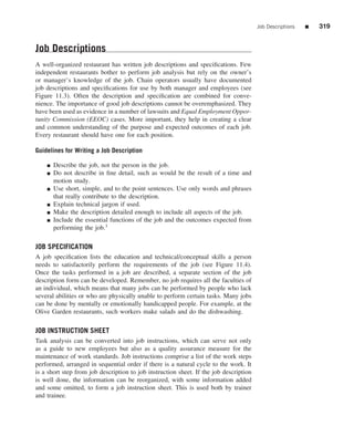 Job Descriptions   ■   319


Job Descriptions
A well-organized restaurant has written job descriptions and speciﬁcations. Few
independent restaurants bother to perform job analysis but rely on the owner’s
or manager’s knowledge of the job. Chain operators usually have documented
job descriptions and speciﬁcations for use by both manager and employees (see
Figure 11.3). Often the description and speciﬁcation are combined for conve-
nience. The importance of good job descriptions cannot be overemphasized. They
have been used as evidence in a number of lawsuits and Equal Employment Oppor-
tunity Commission (EEOC) cases. More important, they help in creating a clear
and common understanding of the purpose and expected outcomes of each job.
Every restaurant should have one for each position.

Guidelines for Writing a Job Description

    ■   Describe the job, not the person in the job.
    ■   Do not describe in ﬁne detail, such as would be the result of a time and
        motion study.
    ■   Use short, simple, and to the point sentences. Use only words and phrases
        that really contribute to the description.
    ■   Explain technical jargon if used.
    ■   Make the description detailed enough to include all aspects of the job.
    ■   Include the essential functions of the job and the outcomes expected from
        performing the job.1

JOB SPECIFICATION
A job speciﬁcation lists the education and technical/conceptual skills a person
needs to satisfactorily perform the requirements of the job (see Figure 11.4).
Once the tasks performed in a job are described, a separate section of the job
description form can be developed. Remember, no job requires all the faculties of
an individual, which means that many jobs can be performed by people who lack
several abilities or who are physically unable to perform certain tasks. Many jobs
can be done by mentally or emotionally handicapped people. For example, at the
Olive Garden restaurants, such workers make salads and do the dishwashing.

JOB INSTRUCTION SHEET
Task analysis can be converted into job instructions, which can serve not only
as a guide to new employees but also as a quality assurance measure for the
maintenance of work standards. Job instructions comprise a list of the work steps
performed, arranged in sequential order if there is a natural cycle to the work. It
is a short step from job description to job instruction sheet. If the job description
is well done, the information can be reorganized, with some information added
and some omitted, to form a job instruction sheet. This is used both by trainer
and trainee.
 