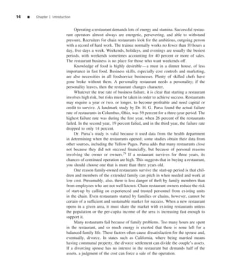 14   ■   Chapter 1 Introduction


                                 Operating a restaurant demands lots of energy and stamina. Successful restau-
                            rant operators almost always are energetic, persevering, and able to withstand
                            pressure. Recruiters for chain restaurants look for the ambitious, outgoing person
                            with a record of hard work. The trainee normally works no fewer than 10 hours a
                            day, ﬁve days a week. Weekends, holidays, and evenings are usually the busiest
                            periods, with weekends sometimes accounting for 40 percent or more of sales.
                            The restaurant business is no place for those who want weekends off.
                                 Knowledge of food is highly desirable—a must in a dinner house, of less
                            importance in fast food. Business skills, especially cost controls and marketing,
                            are also necessities in all foodservice businesses. Plenty of skilled chefs have
                            gone broke without them. A personality restaurant needs a personality; if the
                            personality leaves, then the restaurant changes character.
                                 Whatever the true rate of business failure, it is clear that starting a restaurant
                            involves high risk, but risks must be taken in order to achieve success. Restaurants
                            may require a year or two, or longer, to become proﬁtable and need capital or
                            credit to survive. A landmark study by Dr. H. G. Parsa found the actual failure
                            rate of restaurants in Columbus, Ohio, was 59 percent for a three-year period. The
                            highest failure rate was during the ﬁrst year, when 26 percent of the restaurants
                            failed. In the second year, 19 percent failed, and in the third year, the failure rate
                            dropped to only 14 percent.
                                 Dr. Parsa’s study is valid because it used data from the health department
                            in determining when the restaurants opened; some studies obtain their data from
                            other sources, including the Yellow Pages. Parsa adds that many restaurants close
                            not because they did not succeed ﬁnancially, but because of personal reasons
                            involving the owner or owners.29 If a restaurant survives for three years, its
                            chances of continued operation are high. This suggests that in buying a restaurant,
                            you should choose one that is more than three years old.
                                 One reason family-owned restaurants survive the start-up period is that chil-
                            dren and members of the extended family can pitch in when needed and work at
                            low cost. Presumably, also, there is less danger of theft by family members than
                            from employees who are not well known. Chain restaurant owners reduce the risk
                            of start-up by calling on experienced and trusted personnel from existing units
                            in the chain. Even restaurants started by families or chains, however, cannot be
                            certain of a sufﬁcient and sustainable market for success. When a new restaurant
                            opens in a given area, it must share the market with existing restaurants unless
                            the population or the per-capita income of the area is increasing fast enough to
                            support it.
                                 Many restaurants fail because of family problems. Too many hours are spent
                            in the restaurant, and so much energy is exerted that there is none left for a
                            balanced family life. These factors often cause dissatisfaction for the spouse and,
                            eventually, divorce. In states such as California, where being married means
                            having communal property, the divorce settlement can divide the couple’s assets.
                            If a divorcing spouse has no interest in the restaurant but demands half of the
                            assets, a judgment of the cost can force a sale of the operation.
 