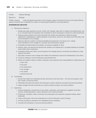 320    ■        Chapter 11 Organization, Recruiting, and Stafﬁng




  Position          Assistant Manager

  Reports to:        Manager
  Position overview:    Under the general supervision of the manager, subject to the Service Policy and Procedure Manual,
  assures constantly and consistently the creation of maximal guest satisfaction and dining pleasure.

  RESPONSIBILITIES AND DUTIES

      A.     Planning and organizing
                1. Studies past sales experience records, confers with manager, keeps alert to holidays and special events, and
                   so on; forecasts loads and prepares work schedules for service employees in advance to meet requirements.
                2. Observes guest reactions and confers frequently with waiters and waitresses to determine guest
                   satisfactions, dissatisfactions, relative popularity of menu items, and so on, and reports such information with
                   recommendations to the manager.
                3. Observes daily the condition of all physical facilities and equipment in the dining room, making
                   recommendations to the manager for correction and improvements needed.
                4. Anticipates all material needs and supplies, and assures availability of same.
                5. Inspects, plans, and assures that all personnel, facilities, and materials are in complete readiness for excellent
                   service before each meal period.
                6. Anticipates employment needs, recommending to the manager plans for recruitment and selection to meet
                   needs as they arise.
                7. Discusses in advance menu changes with waiters and waitresses to assure full understanding of new items.
                8. Conducts meetings of service employees at appropriate times.
                9. Deﬁnes and explains clearly for waiters, waitresses, and buspersons their responsibilities for relationships with:
                      • each other
                      • the guest
                      • the hostess/host
                      • the manager
                      • the cashier
                      • kitchen personnel
      B.     Coordinating
                1. Assures that waiters and waitresses are fully informed as to all menu items—how they are prepared, what
                   they contain, ounces per portion.
                2. Periodically discusses and reviews with employees company objectives and guest and personnel policies.
                3. Keeps manager informed at all times as to service activities, progress, and major problems.
      C. Supervising
                1. Actively participates in employment of new waiters, waitresses, and buspersons; suggests recruitment
                   sources, studies applications, checks references, and conducts interview.
                2. Following an orientation outline, introduces new employees to the restaurant, restaurant policies, fellow
                   employees.
                3. Using a training plan, trains new employees and current employees in need of training.
                4. Corrects promptly any deviations from established service standards.
                5. Counsels with employees on job and personal problems.



                                      FIGURE 11.3: Job description
 