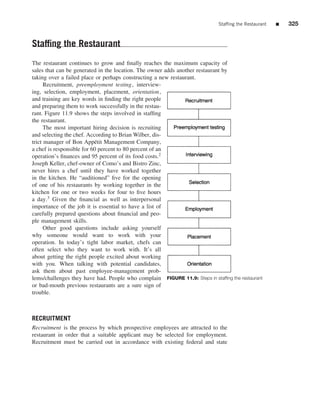 Stafﬁng the Restaurant   ■   325


Stafﬁng the Restaurant
The restaurant continues to grow and ﬁnally reaches the maximum capacity of
sales that can be generated in the location. The owner adds another restaurant by
taking over a failed place or perhaps constructing a new restaurant.
      Recruitment, preemployment testing, interview-
ing, selection, employment, placement, orientation,
and training are key words in ﬁnding the right people
and preparing them to work successfully in the restau-
rant. Figure 11.9 shows the steps involved in stafﬁng
the restaurant.
      The most important hiring decision is recruiting
and selecting the chef. According to Brian Wilber, dis-
trict manager of Bon App´ tit Management Company,
                           e
a chef is responsible for 60 percent to 80 percent of an
operation’s ﬁnances and 95 percent of its food costs.2
Joseph Keller, chef-owner of Como’s and Bistro Zinc,
never hires a chef until they have worked together
in the kitchen. He “auditioned” ﬁve for the opening
of one of his restaurants by working together in the
kitchen for one or two weeks for four to ﬁve hours
a day.3 Given the ﬁnancial as well as interpersonal
importance of the job it is essential to have a list of
carefully prepared questions about ﬁnancial and peo-
ple management skills.
      Other good questions include asking yourself
why someone would want to work with your
operation. In today’s tight labor market, chefs can
often select who they want to work with. It’s all
about getting the right people excited about working
with you. When talking with potential candidates,
ask them about past employee-management prob-
lems/challenges they have had. People who complain FIGURE 11.9: Steps in stafﬁng the restaurant
or bad-mouth previous restaurants are a sure sign of
trouble.



RECRUITMENT
Recruitment is the process by which prospective employees are attracted to the
restaurant in order that a suitable applicant may be selected for employment.
Recruitment must be carried out in accordance with existing federal and state
 