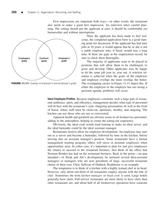 328     ■    Chapter 11 Organization, Recruiting, and Stafﬁng


                                   First impressions are important both ways—in other words, the restaurant
                              also needs to make a good ﬁrst impression. An interview takes careful plan-
                              ning. The setting should put the applicant at ease; it should be comfortable yet
                              businesslike and without interruptions.
                                                               Once the applicant has been made to feel wel-
                                                          come, the completed application form is a good start-
                                                          ing point for discussion. If the applicant has had nine
                                                          jobs in 10 years, it would appear that he or she is not
                                                          a stable employee who, if hired, would stay a long
                                                          time. If there are gaps in the employment record, be
                                                          sure to check them thoroughly.
                                                               The majority of applicants want to be placed in
                                                          positions that will allow them to be challenged, to
                                                          grow and develop. Other applicants may be happy
                                                      