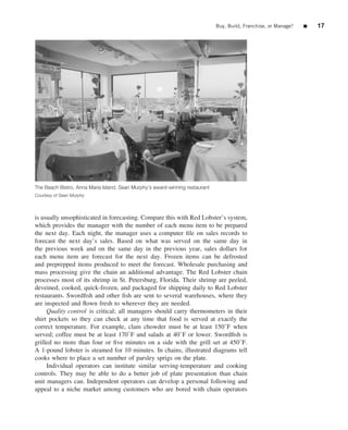 Buy, Build, Franchise, or Manage?   ■   17




The Beach Bistro, Anna Maria Island, Sean Murphy’s award-winning restaurant
Courtesy of Sean Murphy




is usually unsophisticated in forecasting. Compare this with Red Lobster’s system,
which provides the manager with the number of each menu item to be prepared
the next day. Each night, the manager uses a computer ﬁle on sales records to
forecast the next day’s sales. Based on what was served on the same day in
the previous week and on the same day in the previous year, sales dollars for
each menu item are forecast for the next day. Frozen items can be defrosted
and preprepped items produced to meet the forecast. Wholesale purchasing and
mass processing give the chain an additional advantage. The Red Lobster chain
processes most of its shrimp in St. Petersburg, Florida. Their shrimp are peeled,
deveined, cooked, quick-frozen, and packaged for shipping daily to Red Lobster
restaurants. Swordﬁsh and other ﬁsh are sent to several warehouses, where they
are inspected and ﬂown fresh to wherever they are needed.
     Quality control is critical; all managers should carry thermometers in their
shirt pockets so they can check at any time that food is served at exactly the
correct temperature. For example, clam chowder must be at least 150◦ F when
served; coffee must be at least 170◦ F and salads at 40◦ F or lower. Swordﬁsh is
grilled no more than four or ﬁve minutes on a side with the grill set at 450◦ F.
A 1-pound lobster is steamed for 10 minutes. In chains, illustrated diagrams tell
cooks where to place a set number of parsley sprigs on the plate.
     Individual operators can institute similar serving-temperature and cooking
controls. They may be able to do a better job of plate presentation than chain
unit managers can. Independent operators can develop a personal following and
appeal to a niche market among customers who are bored with chain operators
 