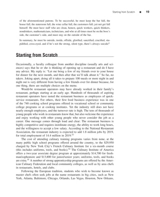 Starting from Scratch   ■   19

   of the aforementioned patrons. To be successful, he must keep the bar full, the
   house full, the stateroom full, the wine cellar full, the customers full, yet not get full
   himself. He must have staff who are clean, honest, quick workers, quick thinkers,
   nondrinkers, mathematicians, technicians, and who at all times must be on the boss’s
   side, the customer’s side, and must stay on the outside of the bar.

   In summary, he must be outside, inside, offside, gloriﬁed, sanctiﬁed, cruciﬁed, stu-
   pidiﬁed, cross-eyed, and if he’s not the strong, silent type, there’s always suicide!i



Starting from Scratch
Occasionally, a faculty colleague from another discipline (usually arts and sci-
ences) says that he or she is thinking of opening up a restaurant and do I have
any advice. My reply is: “Let me bring a few of my friends over to your house
for dinner for the next month, and then after that we’ll talk about it.” So far, no
takers. Joking apart, doing all it takes to prepare 100 meals or more night in and
night out is very different from having a few friends over for dinner because, for
one thing, there are multiple choices on the menu.
     Would-be restaurant operators may have already worked in their family’s
restaurant, perhaps starting at an early age. Hundreds of thousands of aspiring
restaurant operators have tasted the restaurant business as employees of quick-
service restaurants. For others, their ﬁrst food business experience was in one
of the 740 cooking school programs offered in vocational school or community
college programs or at cooking institutes. Yet the industry still does not have
nearly enough employees, and the turnover rate is high. The tens of thousands of
young people who work in restaurants know that, but also welcome the experience
and enjoy working with other young people who never consider the job as a
career. One message comes through loud and clear: The restaurant business is
highly competitive and requires inordinate energy, the ability to work long hours,
and the willingness to accept a low salary. According to the National Restaurant
Association, the restaurant industry is expected to add 1.8 million jobs by 2019,
for total employment of 14.4 million in 2019.33
     The cost of attending culinary training programs varies from none, at the
many public high school programs offered around the country, to the $29,950
charged by New York City’s French Culinary Institute for a six-month course
(this includes uniforms, tools, and books).34 The Culinary Institute of America
offers a two-year associate degree program at approximately $14,700 for fresh-
man/sophomore and $13,800 for junior/senior years; uniforms, tools, and books
are extra.35 A number of strong apprenticeship programs are offered by the Amer-
ican Culinary Federation and local community colleges, as well as by area chefs
in restaurants, hotels, and clubs.
     Following the European tradition, students who wish to become known as
master chefs often seek jobs at the name restaurants in big cities, such as New
York, Atlanta, Baltimore, Chicago, Orlando, Las Vegas, Houston, New Orleans,
 