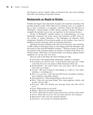 20   ■   Chapter 1 Introduction


                            San Francisco, and Los Angeles. Many go abroad for the same reason, building
                            their skills and rounding out personal resumes.


                            Restaurants as Roads to Riches
                            Probably the biggest reason thousands of people seek restaurant ownership is the
                            possible ﬁnancial rewards. With relatively few ﬁnancial assets, it is possible to
                            buy or lease a restaurant or to purchase a franchise. Names like Ray Kroc of
                            McDonald’s, Colonel Sanders of KFC chicken, and Dave Thomas of Wendy’s
                            exemplify the potential success one can experience in the restaurant business.
                                 Dozens of McDonald’s franchise holders are multimillionaires, yet some
                            McDonald’s restaurants fail. Some owners and franchisees of KFC stores are
                            also wealthy. A surprise billionaire is Tom Monaghan, the Domino’s Pizza
                            entrepreneur. Hundreds of lesser-known people are also making it big, some by
                            building or buying restaurants, others by becoming franchisees.
                                 Declining consumer conﬁdence took a bite out of restaurants’ sales and proﬁts
                            in 2008, leading to bankruptcy ﬁlings at casual dining chains like Bennigan’s and
                            the closure of more than 600 Starbucks locations.36 With the economy in trouble,
                            all segments of the restaurant industry are feeling it. Consider all the effects of a
                            failing economy. While prices of food and energy costs (heating, lighting, kitchen
                            equipment, etc.) go up, sales slow down.
                                 Here are some of the things this book will help you with:
                                  ■   Ownership: Sole proprietorship, partnership, company, or franchise.
                                  ■   Development of a business plan: A good business plan may take a while
                                      to develop, but you’re not going to obtain ﬁnancing without one.
                                  ■   Marketing/Sales: You need to know who your guests will be and how
                                      many there are of them.
                                  ■   Location: Will your location be freestanding, in a mall or a city center,
                                      suburban, or something else?
                                  ■   Who is on your team?: Your chef and staff, lawyer, accountant, insurance,
                                      sales, marketing, and public relations.
                                  ■   Design/Ambience: What design/ambience will you select?
                                  ■   Menu: What will your menu feature? How many appetizers, entr´ es, and
                                                                                                        e
                                      desserts will you offer?
                                  ■   Beverages: Who will develop your beverage menu, and what will be
                                      on it?
                                  ■   Legal: What permits do you need?
                                  ■   Budgets: What will your budget look like?
                                  ■   Control: What kind of control system will you have, and how will it work?
                                  ■   Service: What style of service will you select and how will it operate?
                                  ■   Management: How will your restaurant operate?
                                  ■   Operations: An overview of restaurant operations.
 