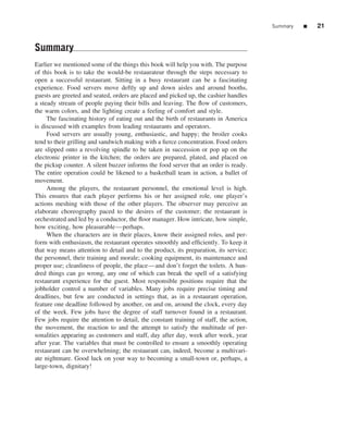 Summary   ■   21


Summary
Earlier we mentioned some of the things this book will help you with. The purpose
of this book is to take the would-be restaurateur through the steps necessary to
open a successful restaurant. Sitting in a busy restaurant can be a fascinating
experience. Food servers move deftly up and down aisles and around booths,
guests are greeted and seated, orders are placed and picked up, the cashier handles
a steady stream of people paying their bills and leaving. The ﬂow of customers,
the warm colors, and the lighting create a feeling of comfort and style.
     The fascinating history of eating out and the birth of restaurants in America
is discussed with examples from leading restaurants and operators.
     Food servers are usually young, enthusiastic, and happy; the broiler cooks
tend to their grilling and sandwich making with a ﬁerce concentration. Food orders
are slipped onto a revolving spindle to be taken in succession or pop up on the
electronic printer in the kitchen; the orders are prepared, plated, and placed on
the pickup counter. A silent buzzer informs the food server that an order is ready.
The entire operation could be likened to a basketball team in action, a ballet of
movement.
     Among the players, the restaurant personnel, the emotional level is high.
This ensures that each player performs his or her assigned role, one player’s
actions meshing with those of the other players. The observer may perceive an
elaborate choreography paced to the desires of the customer; the restaurant is
orchestrated and led by a conductor, the ﬂoor manager. How intricate, how simple,
how exciting, how pleasurable—perhaps.
     When the characters are in their places, know their assigned roles, and per-
form with enthusiasm, the restaurant operates smoothly and efﬁciently. To keep it
that way means attention to detail and to the product, its preparation, its service;
the personnel, their training and morale; cooking equipment, its maintenance and
proper use; cleanliness of people, the place—and don’t forget the toilets. A hun-
dred things can go wrong, any one of which can break the spell of a satisfying
restaurant experience for the guest. Most responsible positions require that the
jobholder control a number of variables. Many jobs require precise timing and
deadlines, but few are conducted in settings that, as in a restaurant operation,
feature one deadline followed by another, on and on, around the clock, every day
of the week. Few jobs have the degree of staff turnover found in a restaurant.
Few jobs require the attention to detail, the constant training of staff, the action,
the movement, the reaction to and the attempt to satisfy the multitude of per-
sonalities appearing as customers and staff, day after day, week after week, year
after year. The variables that must be controlled to ensure a smoothly operating
restaurant can be overwhelming; the restaurant can, indeed, become a multivari-
ate nightmare. Good luck on your way to becoming a small-town or, perhaps, a
large-town, dignitary!
 