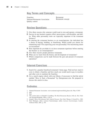 22   ■   Chapter 1 Introduction



                            Key Terms and Concepts
                            Franchise                                        Restaurant
                            National Restaurant Association                  Restaurant concept
                            Quality control


                            Review Questions
                            1. Give three reasons why someone would want to own and operate a restaurant.
                            2. Success in any business requires effort, perseverance, self-discipline, and abil-
                               ity. What other personality traits are especially important in the restaurant
                               business?
                            3. In entering the restaurant business as an owner/operator, the individual has
                               a choice of buying, building, or franchising. Which would you choose for
                               minimizing risks? For expressing your own personality? For maximizing return
                               on investment?
                            4. How important do you think it is to have restaurant experience before entering
                               the business as an owner/operator?
                            5. Give three reasons people patronize restaurants.
                            6. What can we learn from the history and development of restaurants?
                            7. Which comparisons can be made between the past and present of restaurant
                               operations?



                            Internet Exercises
                            1. Search for a popular franchised restaurant’s home page. Find out how much it
                               costs to obtain a franchise and how much you would need to pay in royalties
                               and other costs to maintain the franchise.
                            2. Use a search engine (check with your library, if necessary) to ﬁnd the article
                               entitled “How to Start a Restaurant” by Entreprenuer.com. Be prepared to
                               discuss this article in class.


                            Endnotes
                            1. National Restaurant Association. www.restaurant.org/research/ind_glance.cfm. May 6 2010.
                            2. Ibid.
                            3. Ibid.
                            4. This section draws on Donald E. Lundberg, The Hotel Restaurant Business 6th ed., New York:
                               Van Nostrand Reinhold, 1994, p. 216–8.
                            5. Joseph J. Deiss, Herculaneum, Italy’s Buried Treasure, New York: Thomas J. Crowell Co., 1969.
                            6. Peter Montagne, editor, Larousse Gastronomique, author, Larousse Gastronomique, London:
                               Clarkson Potter, 2001, p. 194.
 