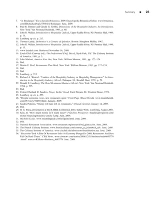 Summary   ■   23

7. “A. Boulanger.” Encyclopedia Britannica. 2009. Encyclopedia Britannica Online. www.britannica.
    com/EBchecked/topic/75484/A-Boulanger. June, 2009.
8. Paul R. Dittmer and Gerald G. Grifﬁn, Dimensions of the Hospitality Industry: An Introduction,
    New York: Van Nostrand Reinhold, 1993, p. 60.
9. John R. Walker, Introduction to Hospitality 2nd ed., Upper Saddle River, NJ: Prentice Hall, 1999,
    p. 11.
10. Lundberg op cit. p. 217.
11. Thomas Lately, Delmonico’s a Century of Splendor, Boston: Houghton Mifﬂin, 1967.
12. John R. Walker, Introduction to Hospitality 2nd ed., Upper Saddle River, NJ: Prentice Hall, 1999,
    p. 13.
13. www.katzdeli.com. Retrieved November 16, 2009.
14. Linda Glick Conway (ed.), The Professional Chef, 5th ed., Hyde Park, NY: The Culinary Institute
    of America, 1991, p. 5.
15. John Mariani, America Eats Out, New York: William Morrow, 1991, pp. 122–124.
16. Ibid.
17. Martin E. Dorf, Restaurants That Work, New York: William Morrow, 1991, pp. 122–124.
18. Ibid.
19. Ibid.
20. Lundberg, p. 215.
21. Richard A. Wentzel, “Leaders of the Hospitality Industry or Hospitality Management,” An Intro-
    duction to the Hospitality Industry, 6th ed., Dubuque, IA: Kendall Hunt, 1991, p. 29.
22. Donald E. Lundberg, The Hotel Restaurant Business 6th ed., New York: Van Nostrand Reinhold,
    1994, p. 295.
23. Ibid.
24. Colonel Harland D. Sanders, Finger Lickin’ Good, Carol Stream, IL: Creation House, 1974.
25. Lundberg op cit. p. 299.
26. “Despite economic woes, new restaurants open.” Front Page. Miami Herald. www.miamiherald.
    com/457/story/782910.html. January, 2009.
27. Sandra Pedicini, “Slump will take toll on restaurants,” Orlando Sentinel, January 12, 2009.
28. Ibid.
29. H. G. Parsa, presentation at the ICHRIE Conference 2003, Indian Wells, California, August 2003.
30. Seay, B. “How much money do I really need?” Franchise Prospector. franchiseprospector.com/
    money-ﬁnancing/franchise-article-3.php. June, 2009.
31. Michelin Guide. www.michelinguide.com/us/guide.html. June, 2009.
32. Ibid.
33. National Restaurant Association. www.restaurant.org/research/ind_glance.cfm. June, 2009.
34. The French Culinary Institute. www.frenchculinary.com/courses_ac_lt.htm#cal_adv. June, 2009.
35. The Culinary Institute of America. www.ciachef.edu/admissions/ﬁnaid/tuition.asp. June, 2009.
36. “Recession Took A Bite Of Restaurant Sales As Economy Plunged In 2008, Restaurants And Bars
    Fall On Hard Times.” CBS News. www.cbsnews.com/stories/2008/12/31/business/main4693779
    .shtml? source=RSSattr=Business_4693779. June, 2009.
 
