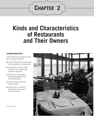 CHAPTER 2


          Kinds and Characteristics
               of Restaurants
              and Their Owners
LEARNING OBJECTIVES
After reading and studying this chap-
ter, you should be able to:
.
■ List and describe the various kinds

   and characteristics of restaurants.
■   Compare and contrast chain,
    franchised, and independent
    restaurant operations.

■   Describe the advantages
    and disadvantages of chef-
    owned restaurants.

■   Identify several well-known
    celebrity chefs.

■   Deﬁne what a centralized
    home delivery restaurant is
    and what it offers.




Courtesy of Sysco
 