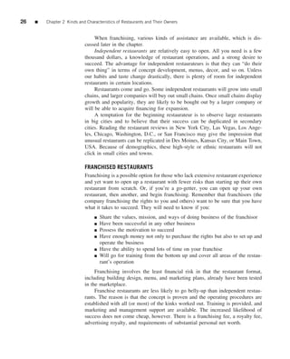 26   ■   Chapter 2 Kinds and Characteristics of Restaurants and Their Owners


                                 When franchising, various kinds of assistance are available, which is dis-
                            cussed later in the chapter.
                                 Independent restaurants are relatively easy to open. All you need is a few
                            thousand dollars, a knowledge of restaurant operations, and a strong desire to
                            succeed. The advantage for independent restaurateurs is that they can “do their
                            own thing” in terms of concept development, menus, decor, and so on. Unless
                            our habits and taste change drastically, there is plenty of room for independent
                            restaurants in certain locations.
                                 Restaurants come and go. Some independent restaurants will grow into small
                            chains, and larger companies will buy out small chains. Once small chains display
                            growth and popularity, they are likely to be bought out by a larger company or
                            will be able to acquire ﬁnancing for expansion.
                                 A temptation for the beginning restaurateur is to observe large restaurants
                            in big cities and to believe that their success can be duplicated in secondary
                            cities. Reading the restaurant reviews in New York City, Las Vegas, Los Ange-
                            les, Chicago, Washington, D.C., or San Francisco may give the impression that
                            unusual restaurants can be replicated in Des Moines, Kansas City, or Main Town,
                            USA. Because of demographics, these high-style or ethnic restaurants will not
                            click in small cities and towns.

                            FRANCHISED RESTAURANTS
                            Franchising is a possible option for those who lack extensive restaurant experience
                            and yet want to open up a restaurant with fewer risks than starting up their own
                            restaurant from scratch. Or, if you’re a go-getter, you can open up your own
                            restaurant, then another, and begin franchising. Remember that franchisors (the
                            company franchising the rights to you and others) want to be sure that you have
                            what it takes to succeed. They will need to know if you:
                                 ■   Share the values, mission, and ways of doing business of the franchisor
                                 ■   Have been successful in any other business
                                 ■   Possess the motivation to succeed
                                 ■   Have enough money not only to purchase the rights but also to set up and
                                     operate the business
                                 ■   Have the ability to spend lots of time on your franchise
                                 ■   Will go for training from the bottom up and cover all areas of the restau-
                                     rant’s operation
                                 Franchising involves the least ﬁnancial risk in that the restaurant format,
                            including building design, menu, and marketing plans, already have been tested
                            in the marketplace.
                                 Franchise restaurants are less likely to go belly-up than independent restau-
                            rants. The reason is that the concept is proven and the operating procedures are
                            established with all (or most) of the kinks worked out. Training is provided, and
                            marketing and management support are available. The increased likelihood of
                            success does not come cheap, however. There is a franchising fee, a royalty fee,
                            advertising royalty, and requirements of substantial personal net worth.
 