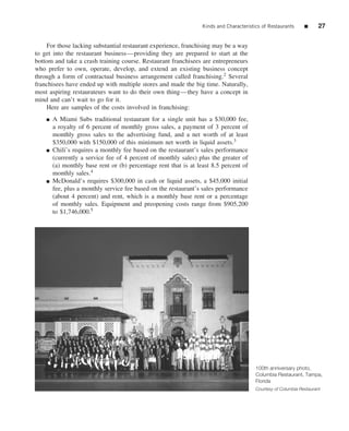 Kinds and Characteristics of Restaurants      ■      27


    For those lacking substantial restaurant experience, franchising may be a way
to get into the restaurant business—providing they are prepared to start at the
bottom and take a crash training course. Restaurant franchisees are entrepreneurs
who prefer to own, operate, develop, and extend an existing business concept
through a form of contractual business arrangement called franchising.2 Several
franchisees have ended up with multiple stores and made the big time. Naturally,
most aspiring restaurateurs want to do their own thing—they have a concept in
mind and can’t wait to go for it.
    Here are samples of the costs involved in franchising:
    ■   A Miami Subs traditional restaurant for a single unit has a $30,000 fee,
        a royalty of 6 percent of monthly gross sales, a payment of 3 percent of
        monthly gross sales to the advertising fund, and a net worth of at least
        $350,000 with $150,000 of this minimum net worth in liquid assets.3
    ■   Chili’s requires a monthly fee based on the restaurant’s sales performance
        (currently a service fee of 4 percent of monthly sales) plus the greater of
        (a) monthly base rent or (b) percentage rent that is at least 8.5 percent of
        monthly sales.4
    ■   McDonald’s requires $300,000 in cash or liquid assets, a $45,000 initial
        fee, plus a monthly service fee based on the restaurant’s sales performance
        (about 4 percent) and rent, which is a monthly base rent or a percentage
        of monthly sales. Equipment and preopening costs range from $905,200
        to $1,746,000.5




                                                                                         100th anniversary photo,
                                                                                         Columbia Restaurant, Tampa,
                                                                                         Florida
                                                                                         Courtesy of Columbia Restaurant
 