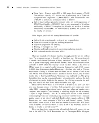 28   ■   Chapter 2 Kinds and Characteristics of Restaurants and Their Owners


                                 ■   Pizza Factory Express units (200 to 999 square feet) require a $7,500
                                     franchise fee, a royalty of 5 percent, and an advertising fee of 2 percent.
                                     Equipment costs range from $25,000 to $90,000, with miscellaneous costs
                                     of $3,200 to $3,900 and opening inventory of $6,000.6
                                 ■   Earl of Sandwich has options for one unit with a net worth requirement of
                                     $750,000 and liquidity of $300,000; for ﬁve units, a net worth of $1 million
                                     and liquidity of $500,000 is required; for 10 units, net worth of $2 million
                                     and liquidity of $800,000. The franchise fee is $25,000 per location, and
                                     the royalty is 6 percent.7

                                 What do you get for all this money? Franchisors will provide:

                                 ■   Help with site selection and a review of any proposed sites
                                 ■   Assistance with the design and building preparation
                                 ■   Help with preparation for opening
                                 ■   Training of managers and staff
                                 ■   Planning and implementation of preopening marketing strategies
                                 ■   Unit visits and ongoing operating advice

                                 There are hundreds of restaurant franchise concepts, and they are not without
                            risks. The restaurant owned or leased by a franchisee may fail even though it
                            is part of a well-known chain that is highly successful. Franchisers also fail. A
                            case in point is the highly touted Boston Market, which was based in Golden,
                            Colorado. In 1993, when the company’s stock was ﬁrst offered to the public at
                            $20 per share, it was eagerly bought, increasing the price to a high of $50 a share.
                            In 1999, after the company declared bankruptcy, the share price sank to 75 cents.
                            The contents of many of its stores were auctioned off at a fraction of their actual
                            cost. At one point in time McDonald’s purchased Boston Market, only to sell it
                            months later to Sun Capital Partners.8 Fortunes were made and lost. One group
                            that did not lose was the investment bankers who put together and sold the stock
                            offering and received a sizable fee for services. The offering group also did well;
                            they were able to sell their shares while the stocks were high.
                                 Quick-service food chains as well-known as Hardee’s and Carl’s Jr. have
                            also gone through periods of red ink. Both companies, now under one owner
                            called CKE, experienced periods as long as four years when real earnings, as a
                            company, were negative.9 the company is surviving despite the bad economy.
                            “Despite a tough economy, Carl’s Jr. is setting sales records in new markets,
                            continuing to grow its unit count and giving customers what they want—premium
                            quality burgers at fair prices,” said Andy Puzder, chief executive ofﬁcer of CKE
                            Restaurants, Inc., parent company of Carl’s Jr. and Hardee’s chains. “Posting
                            back-to-back sales records in less than two months is remarkable. Wall Street
                            seems to need a few success stories to shake it out of the doldrums, and we’re
                            thrilled to be able to provide some.”10
                                 However, there is no assurance that a franchised chain will prosper. At one
                            time in the mid-1970s, A&W Restaurants, Inc., of Farmington Hills, Michigan,
 